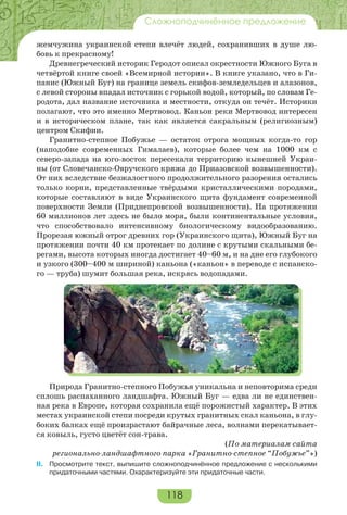 118
Сложноподчинённое предложение
жемчужина украинской степи влечёт людей, сохранивших в душе лю-
бовь к прекрасному!
Древнегреческий историк Геродот описал окрестности Южного Буга в
четвёртой книге своей «Всемирной истории». В книге указано, что в Ги-
панис (Южный Буг) на границе земель скифов-земледельцев и алазонов,
с левой стороны впадал источник с горькой водой, который, по словам Ге-
родота, дал название источника и местности, откуда он течёт. Историки
полагают, что это именно Мертвовод. Каньон реки Мертвовод интересен
и в историческом плане, так как является сакральным (религиозным)
центром Скифии.
Гранитно-степное Побужье — остаток отрога мощных когда-то гор
(наподобие современных Гималаев), которые более чем на 1000 км с
северо-запада на юго-восток пересекали территорию нынешней Украи-
ны (от Словечанско-Овручского кряжа до Приазовской возвышенности).
От них вследствие безжалостного продолжительного разорения остались
только корни, представленные твёрдыми кристаллическими породами,
которые составляют в виде Украинского щита фундамент современной
поверхности Земли (Приднепровской возвышенности). На протяжении
60 миллионов лет здесь не было моря, были континентальные условия,
что способствовало интенсивному биологическому видообразованию.
Прорезая южный отрог древних гор (Украинского щита), Южный Буг на
протяжении почти 40 км протекает по долине с крутыми скальными бе-
регами, высота которых иногда достигает 40–60 м, и на дне его глубокого
и узкого (300–400 м шириной) каньона («каньон» в переводе с испанско-
го — труба) шумит большая река, искрясь водопадами.
Природа Гранитно-степного Побужья уникальна и неповторима среди
сплошь распаханного ландшафта. Южный Буг — едва ли не единствен-
ная река в Европе, которая сохранила ещё порожистый характер. В этих
местах украинской степи посреди крутых гранитных скал каньона, в глу-
боких балках ещё произрастают байрачные леса, волнами перекатывает-
ся ковыль, густо цветёт сон-трава.
(По материалам сайта
регионально-ландшафтного парка «Гранитно-степное “Побужье”»)
II. Просмотрите текст, выпишите сложноподчинённое предложение с несколькими
придаточными частями. Охарактеризуйте эти придаточные части.
 