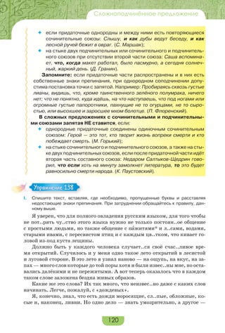 120
Сложноподчинённое предложение
 если придаточные однородны и между ними есть повторяющиеся
сочинительные союзы: Слышу, и как дубы ведут беседу, и как
лесной ручей бежит в овраг. (С. Маршак);
 на стыке двух подчинительных или сочинительного и подчинитель-
ного союзов при отсутствии второй части союза: Саша вспомина-
ет, что, когда макет работал, было пасмурно, а сегодня солнеч-
ный, жаркий день. (Д. Гранин).
Запомните: если придаточные части распространены и в них есть
собственные знаки препинания, при однородном соподчинении допу-
стима постановка точки с запятой. Например: Пробираясь сквозь густые
лианы, видишь, что, кроме таинственного зелёного полумрака, ничего
нет; что не понятно, куда идёшь, на что наступаешь, что под ногами или
огромные густые папоротники, пахнущие не то огурцами, не то сыро-
стью, или высохшее и заросшее мхом болотце. (П. Флоренский).
В сложных предложениях с сочинительными и подчинительны-
ми союзами запятая НЕ ставится, если:
 однородные придаточные соединены одиночным сочинительным
союзом: Герой — это тот, кто творит жизнь вопреки смерти и кто
побеждает смерть. (М. Горький);
 на стыке сочинительного и подчинительного союзов, а также на сты-
ке двух подчинительных союзов, если после придаточной части идёт
вторая часть составного союза: Недаром Салтыков-Щедрин гово-
рил, что если хоть на минуту замолкнет литература, то это будет
равносильно смерти народа. (К. Паустовский).
I. Спишите текст, вставляя, где необходимо, пропущенные буквы и расставляя
недостающие знаки препинания. При затруднении обращайтесь к правилу, дан-
ному выше.
Я уверен, что для полного овладения русским языком, для того чтобы
не пот..рять чу..ство этого языка нужно не только постоян..ое общение
с простыми людьми, но также общение с пàжитями* и л..сами, водами,
старыми ивами, с пересвистом птиц и с каждым цв..тком, что кивает го-
ловой из-под куста лещины.
Должно быть у каждого человека случает..ся своё счас..ливое вре-
мя открытий. Случилось и у меня одно такое лето открытий в лесистой
и луговой стороне. В это лето я узнал наново — на ощупь, на вкус, на за-
пах — много слов которые до той поры хотя и были извес..ны мне, но оста-
вались далёкими и не пережитыми. А вот теперь оказалось что в каждом
таком слове заложена бездна живых образов.
Какие же это слова? Их так много, что неизвес..но даже с каких слов
начинать. Легче, пожалуй, с «дождевых».
Я, конечно, знал, что есть дожди моросящие, сл..пые, обложные, ко-
сые и, наконец, ливни. Но одно дело — знать умозрительно, а другое —
Упражнение 138Упражнение 138
 