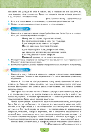 121
испытать эти дожди на себе и понять что в каждом из них заключ..на
своя поэзия, свои признаки. Тогда за каждым таким словом видиш..
и чу..ствуеш.. о чём говориш..
(По Константину Паустовскому)
II. В первом предложении определите вид подчинения придаточных частей.
III. Найдите в тексте вводные слова и укажите, что они выражают.
I. Прочитайте отрывок из стихотворения Семёна Надсона. Какие образы использует
поэт для создания украинского колорита?
Пишу вам из глуши украинских полей,
Где дни так солнечны, а зори так туманны,
Где в воздухе стоят напевы кобзарей
И реют призраки Вакулы и Оксаны.
Где в берег шумно бьёт днепровская волна,
А с киевских холмов и из церковных сводов
Ещё глядит на нас седая старина
Казацкой вольности, пирушек и походов.
II. Определите вид предложений по структуре. Как называются такие предложения?
Объясните знаки препинания в них.
III. Выпишите выделенные слова и объясните правописание. Разберите их по составу.
I. Прочитайте текст. Найдите и выпишите сложные предложения с несколькими
придаточными. Объясните знаки препинания. Составьте их схемы и укажите вид
подчинения.
Пьесы А. Чехова не обнаруживают сразу своей поэтической значи-
тельности. Нередко первое знакомство с его произведениями разочаро-
вывает. Но странно: чем больше даёшь волю памяти, тем больше хочется
думать о пьесе.
Мне пришлось играть в пьесах Чехова одну роль несколько сот раз, но
я не помню спектакля, во время которого не вскрылись бы в моей душе
новые ощущения, а в самом произведении — новые глубины или тонко-
сти, которые не были мною раньше замечены.
Чехов неисчерпаем, потому что, несмотря на обыденщину, которую он
будто бы всегда изображает, он говорит всегда, в своём духовном лейт-
мотиве, не о случайном, а о Человеческом с большой буквы. Вот почему
мечта его о будущей жизни на земле — не маленькая, не мещанская, а
широкая, большая, которая, вероятно, так и останется несбыточной, к
которой надо стремиться, но осуществления которой нельзя достигнуть.
Чеховские мечты о будущей жизни говорят о высокой культуре, о том
Человеке, которому нужны не «три аршина земли», а весь земной шар.
Всё это из области вечного, к которому нельзя относиться без волнения.
(По Константину Станиславскому)
Упражнение 139Упражнение 139
Упражнение 140Упражнение 140
 