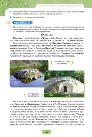 122
Сложноподчинённое предложение
II. Определите тему и основную мысль текста. Озаглавьте его. Чему соответствует
придуманное вами заглавие: теме или основной мысли?
III. Назовите структурные части текста.
I. Прочитайте текст молча. Найдите и выпишите сложноподчинённое предложение
с несколькими придаточными. Составьте схему и укажите вид придаточных частей
по значению. Определите вид подчинения.
КАМЕНКА
Каменка — районный центр Черкасской области, на территории кото-
рого находится мемориальный музей А. С. Пушкина и П. И. Чайковского.
Село Каменка принадлежало матери Николая Раевского, героя От-
ечественной войны 1812 года, Екатерине Николаевне Раевской (Давы-
довой по второму браку). Давыдов Василий Львович, адъютант генерала
Багратиона, полковник в отставке, один из деятельных членов Южно-
го общества декабристов, руководитель (вместе с Сергеем Волконским)
Каменской управы, был особенно близок Александру Пушкину.
Обычно к дню рождения хозяйки в Каменку съезжалось всё семей-
ство Раевских и Давыдовых. Бывал там и А. Пушкин. В памяти поэта
Каменка светилась каким-то особым светом, потому что он нашёл здесь
то, что ценил больше всего из благ мирских: общество умных, добрых
и образованных людей. В Каменке поэту всё было мило: уютный и кра-
сивый господский дом, парк с аллеями и гротом, извилистая Тясмин
со скалой, где поэт любил отдыхать, вечера, на которых велись бесе-
ды и необычные споры. Каменка оставила свой след в жизни А. Пуш-
кина и композитора П. Чайковского. Сегодня Каменка известна кон-
курсами музыкантов, которые проводятся ежегодно в день рождения
Упражнение 141Упражнение 141
Пушкинская скала
на Тясмине
Грот будущих
декабристов
 