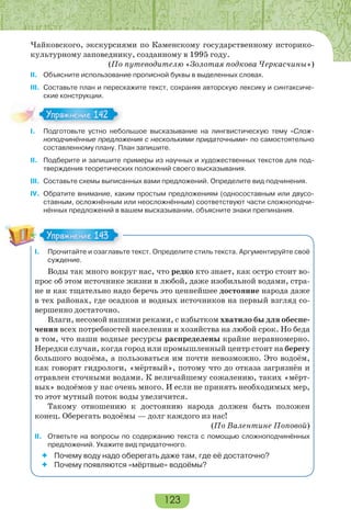 123
Чайковского, экскурсиями по Каменскому государственному историко-
культурному заповеднику, созданному в 1995 году.
(По путеводителю «Золотая подкова Черкасчины»)
II. Объясните использование прописной буквы в выделенных словах.
III. Составьте план и перескажите текст, сохраняя авторскую лексику и синтаксиче-
ские конструкции.
I. Подготовьте устно небольшое высказывание на лингвистическую тему «Слож-
ноподчинённые предложения с несколькими придаточными» по самостоятельно
составленному плану. План запишите.
II. Подберите и запишите примеры из научных и художественных текстов для под-
тверждения теоретических положений своего высказывания.
III. Составьте схемы выписанных вами предложений. Определите вид подчинения.
IV. Обратите внимание, каким простым предложениям (односоставным или двусо-
ставным, осложнённым или неосложнённым) соответствуют части сложноподчи-
нённых предложений в вашем высказывании, объясните знаки препинания.
I. Прочитайте и озаглавьте текст. Определите стиль текста. Аргументируйте своё
суждение.
Воды так много вокруг нас, что редко кто знает, как остро стоит во-
прос об этом источнике жизни в любой, даже изобильной водами, стра-
не и как тщательно надо беречь это ценнейшее достояние народа даже
в тех районах, где осадков и водных источников на первый взгляд со-
вершенно достаточно.
Влаги, несомой нашими реками, с избытком хватило бы для обеспе-
чения всех потребностей населения и хозяйства на любой срок. Но беда
в том, что наши водные ресурсы распределены крайне неравномерно.
Нередки случаи, когда город или промышленный центр стоит на берегу
большого водоёма, а пользоваться им почти невозможно. Это водоём,
как говорят гидрологи, «мёртвый», потому что до отказа загрязнён и
отравлен сточными водами. К величайшему сожалению, таких «мёрт-
вых» водоёмов у нас очень много. И если не принять необходимых мер,
то этот мутный поток воды увеличится.
Такому отношению к достоянию народа должен быть положен
конец. Оберегать водоёмы — долг каждого из нас!
(По Валентине Поповой)
II. Ответьте на вопросы по содержанию текста с помощью сложноподчинённых
предложений. Укажите вид придаточного.
 Почему воду надо оберегать даже там, где её достаточно?
 Почему появляются «мёртвые» водоёмы?
Упражнение 142Упражнение 142
Упражнение 143Упражнение 143
 