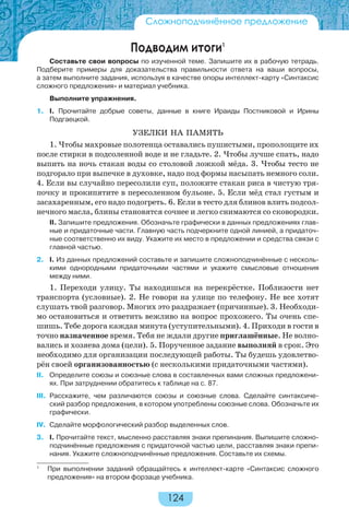 124
Подводим итоги1
Составьте свои вопросы по изученной теме. Запишите их в рабочую тетрадь.
Подберите примеры для доказательства правильности ответа на ваши вопросы,
а затем выполните задания, используя в качестве опоры интеллект-карту «Синтаксис
сложного предложения» и материал учебника.
Выполните упражнения.
1. I. Прочитайте добрые советы, данные в книге Ираиды Постниковой и Ирины
Подгаецкой.
УЗЕЛКИ НА ПАМЯТЬ
1. Чтобы махровые полотенца оставались пушистыми, прополощите их
после стирки в подсоленной воде и не гладьте. 2. Чтобы лучше спать, надо
выпить на ночь стакан воды со столовой ложкой мёда. 3. Чтобы тесто не
подгорало при выпечке в духовке, надо под формы насыпать немного соли.
4. Если вы случайно пересолили суп, положите стакан риса в чистую тря-
почку и прокипятите в пересоленном бульоне. 5. Если мёд стал густым и
засахаренным, его надо подогреть. 6. Если в тесто для блинов влить подсол-
нечного масла, блины становятся сочнее и легко снимаются со сковородки.
II. Запишите предложения. Обозначьте графически в данных предложениях глав-
ные и придаточные части. Главную часть подчеркните одной линией, а придаточ-
ные соответственно их виду. Укажите их место в предложении и средства связи с
главной частью.
2. I. Из данных предложений составьте и запишите сложноподчинённые с несколь-
кими однородными придаточными частями и укажите смысловые отношения
между ними.
1. Переходи улицу. Ты находишься на перекрёстке. Поблизости нет
транспорта (условные). 2. Не говори на улице по телефону. Не все хотят
слушать твой разговор. Многих это раздражает (причинные). 3. Необходи-
мо остановиться и ответить вежливо на вопрос прохожего. Ты очень спе-
шишь. Тебе дорога каждая минута (уступительными). 4. Приходи в гости в
точно назначенное время. Тебя не ждали другие приглашённые. Не волно-
вались и хозяева дома (цели). 5. Порученное задание выполняй в срок. Это
необходимо для организации последующей работы. Ты будешь удовлетво-
рён своей организованностью (с несколькими придаточными частями).
II. Определите союзы и союзные слова в составленных вами сложных предложени-
ях. При затруднении обратитесь к таблице на с. 87.
III. Расскажите, чем различаются союзы и союзные слова. Сделайте синтаксиче-
ский разбор предложения, в котором употреблены союзные слова. Обозначьте их
графически.
IV. Сделайте морфологический разбор выделенных слов.
3. I. Прочитайте текст, мысленно расставляя знаки препинания. Выпишите сложно-
подчинённые предложения с придаточной частью цели, расставляя знаки препи-
нания. Укажите сложноподчинённые предложения. Составьте их схемы.
Сложноподчинённое предложение
1
При выполнении заданий обращайтесь к интеллект-карте «Синтаксис сложного
предложения» на втором форзаце учебника.
 