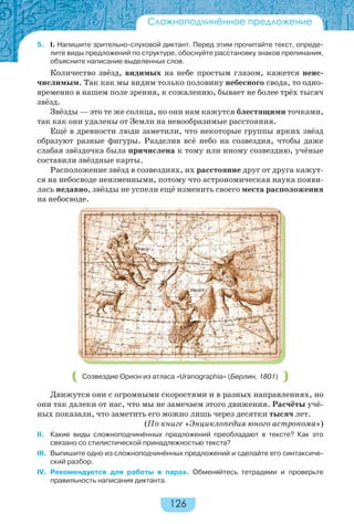 126
5. I. Напишите зрительно-слуховой диктант. Перед этим прочитайте текст, опреде-
лите виды предложений по структуре, обоснуйте расстановку знаков препинания,
объясните написание выделенных слов.
Количество звёзд, видимых на небе простым глазом, кажется неис-
числимым. Так как мы видим только половину небесного свода, то одно-
временно в нашем поле зрения, к сожалению, бывает не более трёх тысяч
звёзд.
Звёзды — это те же солнца, но они нам кажутся блестящими точками,
так как они удалены от Земли на невообразимые расстояния.
Ещё в древности люди заметили, что некоторые группы ярких звёзд
образуют разные фигуры. Разделив всё небо на созвездия, чтобы даже
слабая звёздочка была причислена к тому или иному созвездию, учёные
составили звёздные карты.
Расположение звёзд в созвездиях, их расстояние друг от друга кажут-
ся на небосводе неизменными, потому что астрономическая наука появи-
лась недавно, звёзды не успели ещё изменить своего места расположения
на небосводе.
Созвездие Орион из атласа «Uranographia» (Берлин, 1801)
Движутся они с огромными скоростями и в разных направлениях, но
они так далеки от нас, что мы не замечаем этого движения. Расчёты учё-
ных показали, что заметить его можно лишь через десятки тысяч лет.
(По книге «Энциклопедия юного астронома»)
II. Какие виды сложноподчинённых предложений преобладают в тексте? Как это
связано со стилистической принадлежностью текста?
III. Выпишите одно из сложноподчинённых предложений и сделайте его синтаксиче-
ский разбор.
IV. Рекомендуется для работы в парах. Обменяйтесь тетрадями и проверьте
правильность написания диктанта.
Сложноподчинённое предложение
 