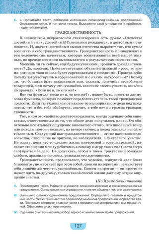 127
6. I. Прочитайте текст, соблюдая интонацию сложноподчинённых предложений.
Определите стиль и тип речи текста. Выскажите своё отношение к проблеме,
поднятой автором.
ГРАЖДАНСТВЕННОСТЬ
В знаменитом некрасовском стихотворении есть фраза: «Отечества
достойный сын». Достойный! Сыновьями рождаются, а достойными ста-
новятся. И, значит, достойным сыном отечества вырастет тот, кто сумел
воспитать в себе гражданственность. Гражданственность принадлежит к
тем человеческим качествам, которые воспитываются всей нашей жиз-
нью, но прежде всего они выковываются в результате самовоспитания.
Можешь ли ты сейчас, ещё будучи учеником, проявить гражданствен-
ность? Да, можешь. Простая ситуация: объявлен лыжный кросс, во вре-
мя которого твоя школа будет соревноваться с соседними. Проверь себя:
почему ты участвуешь в соревнованиях и с каким настроением? Потому
ли, что боишься быть наказанным или, скажем, получишь неодобрение
товарищей, или потому что осознаёшь значение своего участия, живёшь
по правилу: «Если не я, то кто же?»
Вот эта формула «если не я, то кто же?», может быть, и есть та лакму-
совая бумажка, которая поможет определить степень твоей гражданской
зрелости. Если ты уклонился от какого-то малоприятного дела под пред-
логом, что и без тебя обойдутся, значит, в тебе нет ни грамма граждан-
ственности.
Тот, в ком это свойство достаточно развито, всегда ощущает себя вино-
ватым, ответственным за то, что общее дело получилось плохо. Он обя-
зательно испытывает ощущение виноватого оттого, что школьный вечер
или поход никого не волнует, на вечере скучно, а поход оказался неподго-
товленным. Следующий шаг гражданственности — это не пассивное недо-
вольство, отношение не зрителя, не наблюдателя, а деятельное участие.
Не ждать, пока кто-то сделает жизнь интересной и содержательной, на-
ладит отношения между ребятами, а самому в меру своих сил (часто сверх
сил) браться за дело. Не допускать, чтобы в твоём присутствии обижали
слабого, дразнили человека, унижали его достоинство.
Гражданственность предполагает, что человек, живущий «для блага
ближнего», не жертвует при этом собой, своими интересами, не чувствует
себя лишённым чего-то, ущемлённым. Совсем напротив — он просто не
может жить по-другому, только такой способ жизни даёт ему острое ощу-
щение счастья.
(По Ирине Овчинниковой)
II. Просмотрите текст. Найдите и укажите сложносочинённые и сложноподчинённые
предложения. Сопоставьте их и определите, что в них общего и чем они различаются.
III. Выпишите сложноподчинённые предложения. Определите главные и придаточ-
ные части. Укажите их место в сложноподчинённом предложении и средства свя-
зи. Поставьте вопрос от главной части к придаточной и определите вид придаточ-
ной. Объясните знаки препинания.
IV. Сделайте синтаксический разбор одного из выписанных вами предложений.
 