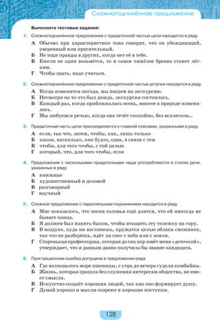 128
Выполните тестовые задания:
1. Сложноподчинённое предложение с придаточной частью цели находится в ряду
А Обычно при характеристике тона говорят, что он убеждающий,
уверенный или просительный.
Б Не ищи правды в других, когда нет её в тебе.
В Ежели не один возьмётся, то и самое тяжёлое бревно станет лёг-
ким.
Г Чтобы знать, надо учиться.
2. Сложноподчинённое предложение с придаточной частью уступки находится в ряду
А Когда изменится погода, мы поедем на экскурсию.
Б Несмотря на то что был дождь, экскурсия состоялась.
В Каждый раз, когда приближалась осень, многое в природе изменя-
лось.
Г Мы любуемся речью, когда она течёт спокойно, без всплесков…
3. Придаточная часть цели присоединяется к главной союзами, указанными в ряду
А если, так что, затем, чтобы, как, лишь только
Б каков, насколько, как будто, едва, в связи с тем
В чтобы, для того чтобы, с той целью
Г который, что, для того чтобы, если
4. Предложения с несколькими придаточными чаще употребляются в стилях речи,
указанных в ряду
А книжные
Б художественный и деловой
В разговорный
Г научный
5. Cложное предложение с параллельным подчинением находится в ряду
А Мне показалось, что песня соловья ещё длится, что ей никогда не
бывает конца.
Б Я должен был нанять быков, чтобы втащить эту тележку на гору.
В В воздухе, куда ни взглянешь, кружатся целые облака снежинок,
так что не разберёшь, идёт ли снег с неба или с земли.
Г Старенькаяпрофессорша,котораядосихпорзовётменя«деточкой»,
утверждает, что я давным-давно получила бы звание кандидата.
6. Пунктуационная ошибка допущена в предложении ряда
А Где волновалось море пшеницы, с утра до вечера гудели комбайны.
Б Жизнь, которая прошла без служения интересам общества, не име-
ет смысла.
В Искусство создаёт хороших людей, так как оно формирует душу.
Г Думай хорошо и мысли созреют в хорошие поступки.
Сложноподчинённое предложение
 