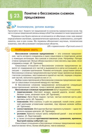 129
Понятие о бессоюзном сложном
предложении§ 23.
Àíàëèçèðóåì, äåëàåì âûâîäû
Прочитайте текст. Укажите тип предложений по количеству грамматических основ. Как
части сложных предложений связаны между собой? Как называются такие предложения?
Термины как будто ничем не отличаются от обычных слов: они имеют
определённое значение, грамматические признаки, изменяются, употреб-
ляются, как и все слова. Но термины обозначают научные, технические
понятия, они обслуживают специальные области.
(Из справочника «Русский язык»)
Бессоюзное сложное предложение — это сложное предложе-
ние, части которого соединены в одно смысловое и структурное целое
с помощью интонации, без союзов и союзных слов. Например: Погода
стояла прекрасная: белые облака высоко и тихо неслись над нами, ясно
отражаясь в воде. (И. Тургенев).
Смысловые отношения в бессоюзном сложном предложении за-
висят от содержания его частей и выражаются в речи интонацией, а на
письме — знаками препинания. Помимо интонации, средствами связи в
бессоюзных сложных предложениях выступают видо-временные формы
глаголов-сказуемых, местоимения в одной из частей, порядок следова-
ния частей, неполнота одной из них и т.п.
Выбор знака препинания в бессоюзном сложном предложении зави-
сит от смысловых отношений между его частями.
В бессоюзном сложном предложении используются следующие
знаки препинания: запятая, точка с запятой, двоеточие, тире.
Бессоюзные сложные предложения могут выражать отношения:
 перечисления: Светлеет воздух, видней дорога, яснеет небо,
белеют тучки, зеленеют поля. (И. Тургенев);
 причины: Идти было трудно: густые, частые колючие кусты раз-
рослись густо. (В. Гаршин);
 пояснения: Мне снилось: я шёл по широкой, голой степи, усеян-
ной крупными угловатыми камнями, под чёрным низким небом.
(И. Тургенев);
 сопоставления: Всё кругом быстро чернело и утихало — одни пе-
репела изредка кричали. (И. Тургенев);
 условия: Красоту только тронь небрежной рукой — она исчезнет
навеки. (К. Паустовский);
 а также отношения противопоставления, сравнения, времени,
быстрой смены событий и др.
Смысловые отношения в бессоюзных сложных предложениях выра-
жаются менее чётко, более обобщённо, чем в союзных.
Íåîáõîäèìî çíàòü
 