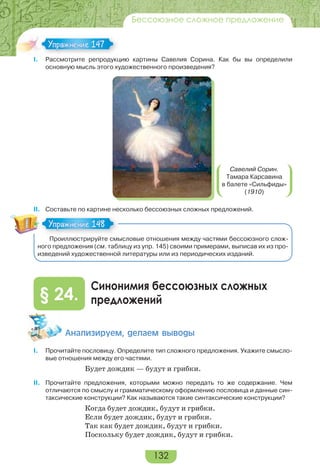 132
Бессоюзное сложное предложение
I. Рассмотрите репродукцию картины Савелия Сорина. Как бы вы определили
основную мысль этого художественного произведения?
Савелий Сорин.
Тамара Карсавина
в балете «Сильфиды»
(1910)
II. Составьте по картине несколько бессоюзных сложных предложений.
Проиллюстрируйте смысловые отношения между частями бессоюзного слож-
ного предложения (см. таблицу из упр. 145) своими примерами, выписав их из про-
изведений художественной литературы или из периодических изданий.
Синонимия бессоюзных сложных
предложений§ 24.
Àíàëèçèðóåì, äåëàåì âûâîäû
I. Прочитайте пословицу. Определите тип сложного предложения. Укажите смысло-
вые отношения между его частями.
Будет дождик — будут и грибки.
II. Прочитайте предложения, которыми можно передать то же содержание. Чем
отличаются по смыслу и грамматическому оформлению пословица и данные син-
таксические конструкции? Как называются такие синтаксические конструкции?
Когда будет дождик, будут и грибки.
Если будет дождик, будут и грибки.
Так как будет дождик, будут и грибки.
Поскольку будет дождик, будут и грибки.
Упражнение 147Упражнение 147
Упражнение 148Упражнение 148
 