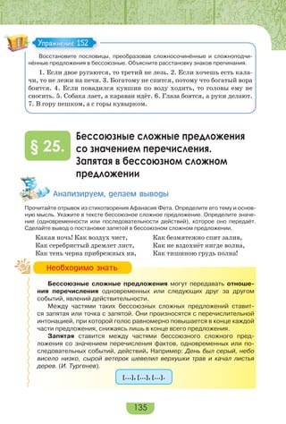 135
Восстановите пословицы, преобразовав сложносочинённые и сложноподчи-
нённые предложения в бессоюзные. Объясните расстановку знаков препинания.
1. Если двое ругаются, то третий не лезь. 2. Если хочешь есть кала-
чи, то не лежи на печи. 3. Богатому не спится, потому что богатый вора
боится. 4. Если повадился кувшин по воду ходить, то головы ему не
сносить. 5. Собака лает, а караван идёт. 6. Глаза боятся, а руки делают.
7. В гору пешком, а с горы кувырком.
Бессоюзные сложные предложения
со значением перечисления.
Запятая в бессоюзном сложном
предложении
§ 25.
Àíàëèçèðóåì, äåëàåì âûâîäû
Прочитайте отрывок из стихотворения Афанасия Фета. Определите его тему и основ-
ную мысль. Укажите в тексте бессоюзное сложное предложение. Определите значе-
ние (одновременности или последовательности действий), которое оно передаёт.
Сделайте вывод о постановке запятой в бессоюзном сложном предложении.
Какая ночь! Как воздух чист,
Как серебристый дремлет лист,
Как тень черна прибрежных ив,
Как безмятежно спит залив,
Как не вздохнёт нигде волна,
Как тишиною грудь полна!
Бессоюзные сложные предложения могут передавать отноше-
ния перечисления одновременных или следующих друг за другом
событий, явлений действительности.
Между частями таких бессоюзных сложных предложений ставит-
ся запятая или точка с запятой. Они произносятся с перечислительной
интонацией, при которой голос равномерно повышается в конце каждой
части предложения, снижаясь лишь в конце всего предложения.
Запятая ставится между частями бессоюзного сложного пред-
ложения со значением перечисления фактов, одновременных или по-
следовательных событий, действий. Например: День был серый, небо
висело низко, сырой ветерок шевелил верхушки трав и качал листья
дерев. (И. Тургенев).
[…], […], […].
Упражнение 152Упражнение 152
Íåîáõîäèìî çíàòü
 