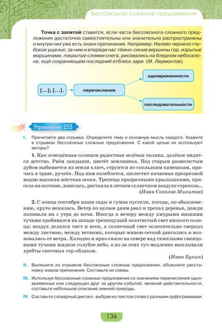 136
Бессоюзное сложное предложение
Точка с запятой ставится, если части бессоюзного сложного пред-
ложения достаточно самостоятельны или значительно распространены
и внутри них уже есть знаки препинания. Например: Налево чернело глу-
бокое ущелье; за ним и впереди нас тёмно-синие вершины гор, изрытые
морщинами, покрытые слоями снега, рисовались на бледном небоскло-
не, ещё сохраняющем последний отблеск зари. (М. Лермонтов).
перечисления[…]; […].
одновременности
последовательности
I. Прочитайте два отрывка. Определите тему и основную мысль каждого. Укажите
в отрывках бессоюзные сложные предложения. С какой целью их используют
авторы?
1. Как освещённая солнцем радостная зелёная поляна, далёкое видит-
ся детство. Рвём ландыши, цветёт земляника. Под старым развесистым
дубом выбивается из земли ключ, струится по скользким камешкам, пря-
чась в траве, ручеёк. Над ним колеблется, шелестит качаемая прозрачной
водою высокая жёсткая осока. Трепеща прозрачными крылышками, при-
села на осочине, взвилась, растаяла в летнем солнечном воздухе стрекоза…
(Иван Соколов-Микитов)
2. С конца сентября наши сады и гумна пустели, погода, по обыкнове-
нию, круто менялась. Ветер по целым дням рвал и трепал деревья, дожди
поливали их с утра до ночи. Иногда к вечеру между хмурыми низкими
тучами пробивался на западе трепещущий золотистый свет низкого солн-
ца; воздух делался чист и ясен, а солнечный свет ослепительно сверкал
между листвою, между ветвями, которые живою сеткой двигались и вол-
новались от ветра. Холодно и ярко сияло на севере над тяжёлыми свинцо-
выми тучами жидкое голубое небо, а из-за этих туч медленно выплывали
хребты снеговых гор-облаков.
(Иван Бунин)
II. Выпишите из отрывков бессоюзные сложные предложения, объясните расста-
новку знаков препинания. Составьте их схемы.
III. Используя бессоюзные сложные предложения со значением перечисления одно-
временных или следующих друг за другом событий, явлений действительности,
составьте небольшое описание зимней природы.
IV. Составьте словарный диктант, выбрав из текстов слова с разными орфограммами.
Упражнение 153Упражнение 153
 