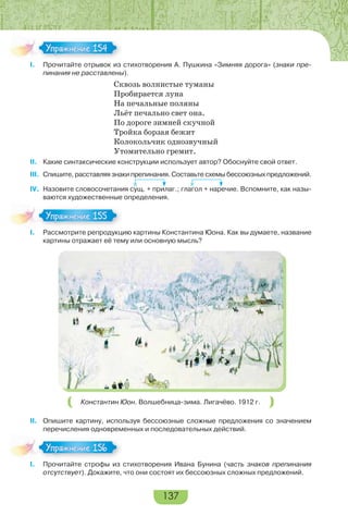 137
I. Прочитайте отрывок из стихотворения А. Пушкина «Зимняя дорога» (знаки пре-
пинания не расставлены).
Сквозь волнистые туманы
Пробирается луна
На печальные поляны
Льёт печально свет она.
По дороге зимней скучной
Тройка борзая бежит
Колокольчик однозвучный
Утомительно гремит.
II. Какие синтаксические конструкции использует автор? Обоснуйте свой ответ.
III. Спишите, расставляя знаки препинания. Составьте схемы бессоюзных предложений.
IV. Назовите словосочетания сущ. + прилаг.; глагол + наречие. Вспомните, как назы-
ваются художественные определения.
I. Рассмотрите репродукцию картины Константина Юона. Как вы думаете, название
картины отражает её тему или основную мысль?
Константин Юон. Волшебница-зима. Лигачёво. 1912 г.
II. Опишите картину, используя бессоюзные сложные предложения со значением
перечисления одновременных и последовательных действий.
I. Прочитайте строфы из стихотворения Ивана Бунина (часть знаков препинания
отсутствует). Докажите, что они состоят их бессоюзных сложных предложений.
Упражнение 154Упражнение 154
Упражнение 155Упражнение 155
Упражнение 156Упражнение 156
 