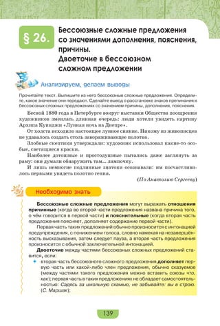 139
Бессоюзные сложные предложения
со значениями дополнения, пояснения,
причины.
Двоеточие в бессоюзном
сложном предложении
§ 26.
Àíàëèçèðóåì, äåëàåì âûâîäû
Прочитайте текст. Выпишите из него бессоюзные сложные предложения. Определи-
те, какое значение они передают. Сделайте вывод о расстановке знаков препинания в
бессоюзных сложных предложениях со значением причины, дополнения, пояснения.
Весной 1880 года в Петербурге вокруг выставки Общества поощрения
художников змеилась длинная очередь: люди хотели увидеть картину
Архипа Куинджи «Лунная ночь на Днепре».
От холста исходило настоящее лунное сияние. Никому из живописцев
не удавалось создать столь завораживающее полотно.
Злобные скептики утверждали: художник использовал какие-то осо-
бые, светящиеся краски.
Наиболее дотошные и простодушные пытались даже заглянуть за
раму: они думали обнаружить там… лампочку.
И лишь немногие подлинные знатоки осознавали: им посчастливи-
лось первыми увидеть полотно гения.
(По Анатолию Сергееву)
Бессоюзные сложные предложения могут выражать отношения
причинные (когда во второй части предложения названа причина того,
о чём говорится в первой части) и пояснительные (когда вторая часть
предложения поясняет, дополняет содержание первой части).
Первая часть таких предложений обычно произносится с интонацией
предупреждения, с понижением голоса, словно намекая на незавершён-
ность высказывания, затем следует пауза, а вторая часть предложения
произносится с обычной заключительной интонацией.
Двоеточие между частями бессоюзных сложных предложений ста-
вится, если:
 вторая часть бессоюзного сложного предложения дополняет пер-
вую часть или какой-либо член предложения, обычно сказуемое
(между частями такого предложения можно вставить союзы что,
как); первая часть в таких предложениях не обладает самостоятель-
ностью: Садясь за школьную скамью, не забывайте: вы в строю.
(С. Маршак);
Íåîáõîäèìî çíàòü
 