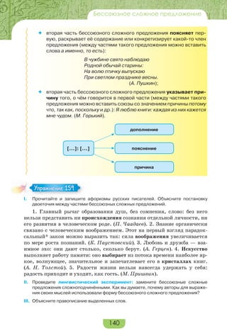 140
Бессоюзное сложное предложение
 вторая часть бессоюзного сложного предложения поясняет пер-
вую, раскрывает её содержание или конкретизирует какой-то член
предложения (между частями такого предложения можно вставить
слова а именно, то есть):
В чужбине свято наблюдаю
Родной обычай старины:
На волю птичку выпускаю
При светлом празднике весны.
(А. Пушкин);
 вторая часть бессоюзного сложного предложения указывает при-
чину того, о чём говорится в первой части (между частями такого
предложения можно вставить союзы со значением причины потому
что, так как, поскольку и др.): Я люблю книги: каждая из них кажется
мне чудом. (М. Горький).
пояснение
дополнение
причина
[…]: […]
I. Прочитайте и запишите афоризмы русских писателей. Объясните постановку
двоеточия между частями бессоюзных сложных предложений.
1. Главный рычаг образования душ, без сомнения, слово: без него
нельзя представить ни происхождения сознания отдельной личности, ни
его развития в человеческом роде. (П. Чаадаев). 2. Знание органически
связано с человеческим воображением. Этот на первый взгляд парадок-
сальный* закон можно выразить так: сила воображения увеличивается
по мере роста познаний. (К. Паустовский). 3. Любовь и дружба — вза-
имное эхо: они дают столько, сколько берут. (А. Герцен). 4. Искусство
выполняет работу памяти: оно выбирает из потока времени наиболее яр-
кое, волнующее, значительное и запечатлевает его в кристаллах книг.
(А. Н. Толстой). 5. Радости жизни нельзя навсегда удержать у себя:
радость приходит и уходит, как гость. (М. Пришвин).
II. Проведите лингвистический эксперимент: замените бессоюзные сложные
предложения сложноподчинёнными. Как вы думаете, почему авторы для выраже-
ния своих мыслей использовали форму бессоюзного сложного предложения?
III. Объясните правописание выделенных слов.
Упражнение 159Упражнение 159
 