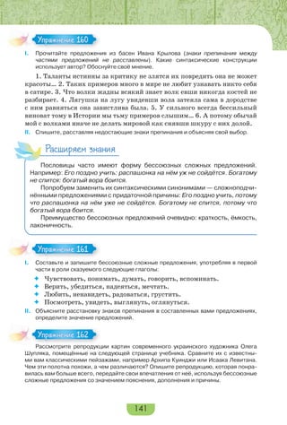 141
I. Прочитайте предложения из басен Ивана Крылова (знаки препинания между
частями предложений не расставлены). Какие синтаксические конструкции
использует автор? Обоснуйте своё мнение.
1. Таланты истинны за критику не злятся их повредить она не может
красоты… 2. Таких примеров много в мире не любит узнавать никто себя
в сатире. 3. Что волки жадны всякий знает волк евши никогда костей не
разбирает. 4. Лягушка на лугу увидевши вола затеяла сама в дородстве
с ним равняться она завистлива была. 5. У сильного всегда бессильный
виноват тому в Истории мы тьму примеров слышим… 6. А потому обычай
мой с волками иначе не делать мировой как снявши шкуру с них долой.
II. Спишите, расставляя недостающие знаки препинания и объясняя свой выбор.
Расширяем знания
Пословицы часто имеют форму бессоюзных сложных предложений.
Например: Его поздно учить: распашонка на нём уж не сойдётся. Богатому
не спится: богатый вора боится.
Попробуем заменить их синтаксическими синонимами — сложноподчи-
нёнными предложениями с придаточной причины: Его поздно учить, потому
что распашонка на нём уже не сойдётся. Богатому не спится, потому что
богатый вора боится.
Преимущество бессоюзных предложений очевидно: краткость, ёмкость,
лаконичность.
I. Составьте и запишите бессоюзные сложные предложения, употребляя в первой
части в роли сказуемого следующие глаголы:
 Чувствовать, понимать, думать, говорить, вспоминать.
 Верить, убедиться, надеяться, мечтать.
 Любить, ненавидеть, радоваться, грустить.
 Посмотреть, увидеть, выглянуть, оглянуться.
II. Объясните расстановку знаков препинания в составленных вами предложениях,
определите значение предложений.
Рассмотрите репродукции картин современного украинского художника Олега
Шупляка, помещённые на следующей странице учебника. Сравните их с известны-
ми вам классическими пейзажами, например Архипа Куинджи или Исаака Левитана.
Чем эти полотна похожи, а чем различаются? Опишите репродукцию, которая понра-
вилась вам больше всего, передайте свои впечатления от неё, используя бессоюзные
сложные предложения со значением пояснения, дополнения и причины.
Упражнение 160Упражнение 160
Упражнение 161Упражнение 161
Расс о р е ре ро
Упражнение 162Упражнение 162
 