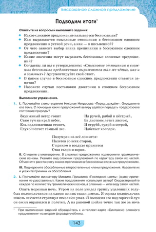 143
Бессоюзное сложное предложение
Подводим итоги1
Ответьте на вопросы и выполните задания:
 Какое сложное предложение называется бессоюзным?
 Как выражаются смысловые отношения в бессоюзном сложном
предложении в устной речи, а как — в письменной?
 От чего зависит выбор знака препинания в бессоюзном сложном
предложении?
 Какие значения могут выражать бессоюзные сложные предложе-
ния?
 Согласны ли вы с утверждением: «Смысловые отношения в слож-
ных бессоюзных предложениях выражаются так же чётко, как и
в союзных»? Аргументируйте свой ответ.
 В каком случае в бессоюзном сложном предложении ставится за-
пятая?
 Назовите случаи постановки двоеточия в сложном бессоюзном
предложении.
Выполните упражнения.
1. I. Прочитайте стихотворение Николая Некрасова «Перед дождём». Определите
его тему. С помощью каких предложений автору удаётся передать предгрозовое
состояние природы?
Заунывный ветер гонит
Стаю туч на край небес.
Ель надломленная стонет,
Глухо шепчет тёмный лес.
На ручей, рябой и пёстрый,
За листком летит листок,
И струёй, сухой и острой,
Набегает холодок.
Полумрак на всё ложится:
Налетев со всех сторон,
С криком в воздухе кружится
Стая галок и ворон.
II. Спишите стихотворение. В сложных предложениях подчеркните грамматиче-
ские основы. Укажите вид сложных предложений по характеру связи их частей.
Объясните расстановку знаков препинания в бессоюзных сложных предложениях.
III. Подчеркните обособленные второстепенные члены предложения. Назовите их
и укажите причины их обособления.
2. I. Прочитайте миниатюру Михаила Пришвина «Последние цветы» (знаки препи-
нания не расставлены). Какие предложения использует автор? Охарактеризуйте
каждое по количеству грамматических основ, а сложные — и по виду связи частей.
Опять морозная ночь. Утром на поле увидел группу уцелевших голу-
бых колокольчиков на одном из них сидел шмель. Я сорвал колокольчик
шмель не слетел стряхнул шмеля он упал. Я положил его под горячий луч
он ожил оправился и полетел. А на раковой шейке точно так же за ночь
1
При выполнении заданий обращайтесь к интеллект-карте «Синтаксис сложного
предложения» на втором форзаце учебника.
 