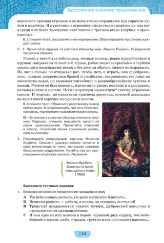144
Бессоюзное сложное предложение
оцепенела красная стрекоза и на моих глазах оправилась под горячим лу-
чом и полетела. И кузнечики в огромном числе стали сыпаться из-под ног
а среди них были трескунки взлетавшие с треском вверх голубые и ярко-
красные.
II. Спишите текст, расставляя знаки препинания. Обосновывайте постановку каж-
дого знака.
3. I. Прочитайте отрывок из рассказа Ивана Бунина «Лирник Родион». Определите
тип речи в отрывке.
Голова у него была небольшая, тёмные волосы, ровно подрубленные в
кружок, закрывали чёлкой лоб. Сухое, рябое лицо с закрытыми и глубоко
запавшими маленькими веками без ресниц обычно ничего не выражало.
Но лишь только он открывал рот, чтобы петь и играть, оно преобража-
лось: одними движениями бровей и улыбками, озарявшими его лицо на
множество ладов, он выражал тончайшие и разнообразнейшие чувства и
мысли. Ростом он был невелик, плечи имел узкие, покатые и худощавые,
пальцы тонкие и цепкие. Носил короткую сермяжную* свитку, огромные
сапоги. И чудесно, по-славянски краснела ленточка, которой завязывал
он ворот своей сорочки из сурового холста.
II. Спишите текст. Объясните расстановку знаков
препинания. В предложениях, где есть бессоюз-
ная связь, подчеркните грамматические основы.
III. Используя в качестве образца описание лир-
ника Родиона, опишите внешность одного из
своих одноклассников. Прочитайте описание
в классе, попросите ваших соучеников узнать,
кого вы описали.
4. Рассмотрите репродукцию картины Михаила
Врубеля. Опишите художественное полотно и
своё впечатление от него, используя сложные
бессоюзные предложения. Узнайте, как это про-
изведение искусства связано с Украиной.
Выполните тестовые задания:
1. Бессоюзное сложное предложение находится в ряду
А Уж небо осенью дышало, уж реже солнышко блистало…
Б Великая радость — работа, в полях, за станком, за столом!
В Тронутый преданностью старого кучера, Дубровский замолчал и
предался своим размышлениям.
Г И чем одно из них нежнее в борьбе неравной двух сердец, тем неиз-
бежней и вернее, любя, страдая, грустно млея, оно изноет наконец…
Михаил Врубель.
Девочка на фоне
персидского ковра
(1886)
 