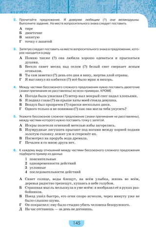 145
2. Прочитайте предложение. Я доверяю любящим (?) они великодушны.
Выполните задание. На месте вопросительного знака следует поставить
А тире
Б двоеточие
В запятую
Г точку с запятой
3. Запятую следует поставить на месте вопросительного знака в предложении, кото-
рое находится в ряду
А Помню также (?) она любила хорошо одеваться и прыскаться
духами.
Б Весело сияет месяц над селом (?) белый снег сверкает ясным
огоньком.
В Ты сам заметил (?) день ото дня я вяну, жертва злой отравы.
Г Я выглянул из кибитки (?) всё было мрак и вихорь.
4. Между частями бессоюзного сложного предложения нужно поставить двоеточие
(знаки препинания не расставлены) во всех примерах, КРОМЕ
А Погода была ужасная (?) ветер выл мокрый снег падал хлопьями.
Б Я поднял глаза (?) на крыше хаты моей стояла девушка.
В Воздух был прозрачен (?) краски несколько дики.
Г Одного только я не понимаю (?) как она могла тебя укусить?
5. Укажите бессоюзное сложное предложение (знаки препинания не расставлены),
между частями которого нужно поставить точку с запятой.
А Искры полетели огненной метелью избы загорелись.
Б Изумрудные лягушата прыгают под ногами между корней подняв
золотую головку лежит уж и стережёт их.
В Посмотрел на прорубь вода дремала.
Г Печален я со мною друга нет.
6. К каждому виду отношений между частями бессоюзного сложного предложения
подберите пример из данных
1 пояснительные
2 одновременности действий
3 условные
4 последовательности действий
А Сияет солнце, воды блещут, на всём улыбка, жизнь во всём,
деревья радостно трепещут, купаясь в небе голубом.
Б Страшная мысль мелькнула в уме моём: я вообразил её в руках раз-
бойников.
В Поезд ушёл быстро, его огни скоро исчезли, через минуту уже не
было слышно шума.
Г Он покраснел: ему было стыдно убить человека безоружного.
Д На час отстанешь — за день не догонишь.
 