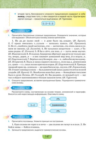 147
 вторая часть бессоюзного сложного предложения содержит в себе
вывод, следствие того, о чём говорится в первой части: Кругом ярко
светит солнце — поохотиться ещё можно. (И. Тургенев).
[…] — […].
I. Прочитайте бессоюзные сложные предложения. Определите значения, которые
они выражают. Объясните расстановку знаков препинания.
1. На дв..ре палил зной — в доме было пр..хладно. (И. Бунин).
2. С крыш свесились с..сульки — началась капель. (М. Пришвин).
3. Не ст..сняйтесь своей застенчив..сти — застенчив..сть очень мила и со-
всем не смешна. (Д. Лихачёв). 4. Не кукушки загрустили — плач..т Та-
нина родня. (С. Есенин). 5. Я бы в лётч..ки пош..л — пусть меня научат.
(В. Маяковский). 6. В сказках Андерсена обретают дар речи не только цве-
ты, ветры, дерев..я — в них оживает домашний мир вещ..й и игруш..к.
(К.Паустовский).7.Берёзавлесубезверш..ны—х..зяйкабезмужавдому.
(Н. Некрасов). 8. Пыль и запах парного молока в..сели над д..ревенскими
ул..цами—сл..сныхполянпригналикоров.(К.Паустовский).9.Трижды
громкий крик пр..кликали — ни один боец не пр..снулся. (М. Лермонтов).
10. Ставят самовар в сенях — бальзамический запах дыма стелется по всей
усадьбе. (И. Бунин). 11. Безоблачно ясен был день — безнадёжно тоскливо
было в душе Логина. (Ф. Сологуб). 12. Вы раздвин..те мокрый куст — вас
так и обдаст накопившимся тёплым запахом ночи. (И. Тургенев).
ІІ. Спишите предложения, вставляя пропущенные буквы. Подчеркните грамматиче-
ские основы.
Рассмотрите схему, составленную на основе теории, изложенной в параграфе.
Внесите в неё недостающую информацию. Озаглавьте схему.
[…] [сравнение].
[?].
[?].
—
I. Прочитайте пословицы. Укажите принцип их построения.
1. Одно полено не горит и в печи — два полена не гаснут и в поле. 2. Не
бойся зимы — бойся отзимка.
II. Запишите предложения, выделите грамматические основы.
Упражнение 164Упражнение 164
Расс о р е с е сос
Упражнение 165Упражнение 165
Упражнение 166Упражнение 166
 