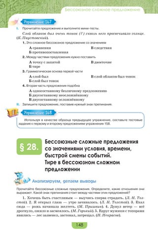 148
Бессоюзное сложное предложение
I. Прочитайте предложение и выполните мини-тесты.
Слой облаков был очень тонок (?) сквозь него просвечивало солнце.
(К. Паустовский).
1. Это сложное бессоюзное предложение со значением
А сравнения В следствия
Б противопоставления
2. Между частями предложения нужно поставить
А точку с запятой В двоеточие
Б тире
3. Грамматическая основа первой части
А слой был В слой облаков был тонок
Б слой был тонок
4. Вторая часть предложения подобна
А односоставному безличному предложению
Б двусоставному неосложнённому
В двусоставному осложнённому
ІІ. Запишите предложение, поставив нужный знак препинания.
Используя в качестве образца предыдущее упражнение, составьте тестовые
задания к первому и второму предложениям упражнения 158.
Бессоюзные сложные предложения
со значениями условия, времени,
быстрой смены событий.
Тире в бессоюзном сложном
предложении
§ 28.
Àíàëèçèðóåì, äåëàåì âûâîäû
Прочитайте бессоюзные сложные предложения. Определите, какие отношения они
выражают. Какой знак препинания стоит между частями этих предложений?
1. Хочешь быть счастливым — выучись сперва страдать. (Л. Н. Тол-
стой). 2. Я открыл глаза — утро зачиналось. (Л. Н. Толстой). 3. Ехал
сюда — рожь начинала желтеть. (М. Пришвин). 4. Дунул ветер — всё
дрогнуло, ожило и засмеялось. (М. Горький). 5. Вдруг мужики с топорами
явились — лес зазвенел, застонал, затрещал. (Н. Некрасов).
I Про ай е ре о е
Упражнение 167Упражнение 167
Упражнение 168Упражнение 168
 