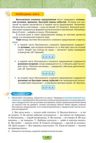 149
Бессоюзные сложные предложения могут передавать отноше-
ния условия, времени, быстрой смены событий. Условие или ука-
зание на время заключается в первой части предложения. Например:
Хочешь быть счастливым — силы не жалей. (Л. Ошанин). Значение усло-
вия может выражаться формой сослагательного наклонения. Например:
Было б поле — найдём и сошку. (Пословица).
В устной речи в таких предложениях между их частями делается
пауза, а в письменной ставится тире.
Тире между частями бессоюзного сложного предложения ставится,
если:
 в первой части бессоюзного сложного предложения содержит-
ся условие, при котором возможно то, о чём идёт речь во второй
части: Упадёт луч солнца на траву — вспыхнет трава изумрудом
и жемчугом. (М. Горький);
[…] — […].
 в первой части бессоюзного сложного предложения содержится
указание на время, когда совершается то, о чём речь идёт во вто-
рой части: Песенка кончилась — раздались обычные рукоплеска-
ния. (И. Тургенев);
[…] — […].
 во второй части бессоюзного сложного предложения содержится
указание на быструю смену событий или неожиданный резуль-
тат действий: Сыр выпал — с ним была плутовка такова. (И. Крылов).
[…] — […].
I. Прочитайте пословицы, объясните их смысл. Проведите лингвистический экс-
перимент: преобразуйте бессоюзные сложные предложения в сложноподчинён-
ные с придаточной частью условия или времени. Какие предложения более ёмкие
по смыслу? Как вы думаете, почему пословицы обычно имеют форму сложных
бессоюзных предложений, а не сложноподчинённых с придаточной частью усло-
вия или времени?
1. Без дела жить — только небо коптить. 2. Волков бояться — в лес
не ходить. 3. За двумя зайцами погонишься — ни одного не поймаешь.
4. Поспешишь — людей насмешишь. 5. Не знаешь — не говори. 6. Не под-
мажешь — не поедешь. 7. Любишь кататься — люби и саночки возить.
8. Лес рубят — щепки летят. 9. Совесть потеряешь — другой не купишь.
10. Дитя падает — Бог перинку подстилает. 11. Гром не грянет — мужик
не перекрестится.
II. Запишите пословицы, выделяя грамматические основы.
Íåîáõîäèìî çíàòü
I Про ай е ос о
Упражнение 169Упражнение 169
 