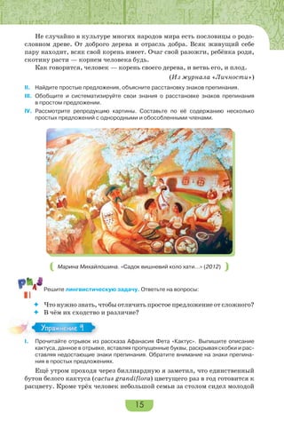 15
Не случайно в культуре многих народов мира есть пословицы о родо-
словном древе. От доброго дерева и отрасль добра. Всяк живущий себе
пару находит, всяк свой корень имеет. Очаг свой разожги, ребёнка роди,
скотину расти — корнем человека будь.
Как говорится, человек — корень своего дерева, и ветвь его, и плод.
(Из журнала «Личности»)
II. Найдите простые предложения, объясните расстановку знаков препинания.
III. Обобщите и систематизируйте свои знания о расстановке знаков препинания
в простом предложении.
IV. Рассмотрите репродукцию картины. Составьте по её содержанию несколько
простых предложений с однородными и обособленными членами.
Марина Михайлошина. «Садок вишневий коло хати…» (2012)
Решите лингвистическую задачу. Ответьте на вопросы:
 Что нужно знать, чтобы отличить простое предложение от сложного?
 В чём их сходство и различие?
I. Прочитайте отрывок из рассказа Афанасия Фета «Кактус». Выпишите описание
кактуса, данное в отрывке, вставляя пропущенные буквы, раскрывая скобки и рас-
ставляя недостающие знаки препинания. Обратите внимание на знаки препина-
ния в простых предложениях.
Ещё утром проходя через биллиардную я заметил, что единственный
бутон белого кактуса (cactus grandiflora) цветущего раз в год готовится к
расцвету. Кроме трёх человек небольшой семьи за столом сидел молодой
Упражнение 9Упражнение 9
 