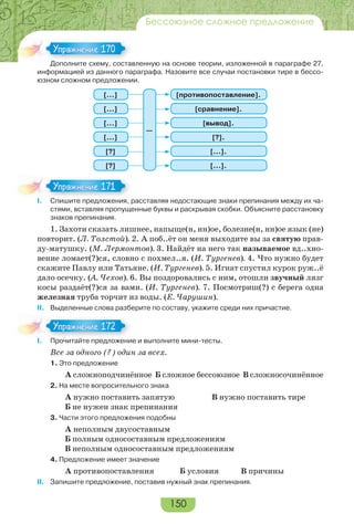 150
Бессоюзное сложное предложение
Дополните схему, составленную на основе теории, изложенной в параграфе 27,
информацией из данного параграфа. Назовите все случаи постановки тире в бессо-
юзном сложном предложении.
[сравнение].
[…].
[противопоставление].
[?].
[вывод].
[…].
[…]
[?]
[…]
[…]
[…]
[?]
—
I. Спишите предложения, расставляя недостающие знаки препинания между их ча-
стями, вставляя пропущенные буквы и раскрывая скобки. Объясните расстановку
знаков препинания.
1. Захоти сказать лишнее, напыще(н, нн)ое, болезне(н, нн)ое язык (не)
повторит. (Л. Толстой). 2. А поб..ёт он меня выходите вы за святую прав-
ду-матушку. (М. Лермонтов). 3. Найдёт на него так называемое вд..хно-
вение ломает(?)ся, словно с похмел..я. (И. Тургенев). 4. Что нужно будет
скажите Павлу или Татьяне. (И. Тургенев). 5. Игнат спустил курок руж..ё
дало осечку. (А. Чехов). 6. Вы поздоровались с ним, отошли звучный лязг
косы раздаёт(?)ся за вами. (И. Тургенев). 7. Посмотриш(?) с берега одна
железная труба торчит из воды. (Е. Чарушин).
II. Выделенные слова разберите по составу, укажите среди них причастие.
І. Прочитайте предложение и выполните мини-тесты.
Все за одного (?) один за всех.
1. Это предложение
А сложноподчинённое Б сложное бессоюзное В сложносочинённое
2. На месте вопросительного знака
А нужно поставить запятую В нужно поставить тире
Б не нужен знак препинания
3. Части этого предложения подобны
А неполным двусоставным
Б полным односоставным предложениям
В неполным односоставным предложениям
4. Предложение имеет значение
А противопоставления Б условия В причины
ІІ. Запишите предложение, поставив нужный знак препинания.
До о е с е сос а
Упражнение 170Упражнение 170
I Спишите предложения
Упражнение 171Упражнение 171
І Прочитайте предложени
Упражнение 172Упражнение 172
 