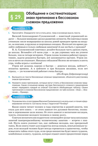 151
Обобщение и систематизация:
знаки препинания в бессоюзном
сложном предложении
§ 29.
I. Прочитайте. Определите тип и стиль речи, тему и основную мысль текста.
Василий Александрович Сухомлинский — известный украинский пе-
дагог — большое внимание уделял развитию личности. Он советовал своим
ученикам: после возвращения из школы домой проводите время на возду-
хе, за книгами, в кружках и спортивных секциях. Почти всё это время уде-
ляйте любимым и только любимым занятиям! А как же быть с уроками?
В. А. Сухомлинский советовал: делайте большую часть уроков утром,
до школы. Вставайте в 6 часов утра — за два утренних часа вы успеете
больше, чем за четыре вечерних. Утром голова человека работает продук-
тивнее, задачи решаются быстрее, всё запоминается прочнее. Утром ни-
кто и ничто не отвлекает. Никаких соблазнов! Нелепо же вставать в шесть
утра, чтобы играть с котёнком!
Утром всё делаешь хорошо и быстро — деваться некуда, цейтнот*,
нехватка времени. А в цейтноте и при большом желании, если нет
страха, — ум человеческий работает очень быстро.
(По Игорю Добротворскому)
II. Выпишите из текста бессоюзные сложные предложения, объясните расстановку
знаков препинания.
III. Назовите знаки препинания, которые могут стоять в бессоюзном сложном пред-
ложении. Какие отношения между частями бессоюзного сложного предложения
может передавать каждый из знаков? Составьте обобщающую таблицу «Знаки
препинания в сложном бессоюзном предложении» из трёх колонок: «Знак», «Зна-
чение», «Пример».
I. Познакомьтесь со взглядами Василия Сухомлинского на роль книг и чтения в фор-
мировании личности. Согласны ли вы с педагогом? Почему?
Какие книги читает человек в годы отрочества и ранней юности, чем
стала для него книга — от этого зависят его духовное богатство, осозна-
ние и переживание цели жизни. От этого зависят и воспитание взглядов,
чувств, отношение молодого человека к своему долгу.
Советую воспитателям подростков: посвящайте целые часы школьных
занятий наипрекраснейшему человеческому занятию — встрече с кни-
гой. Пусть книга увлекает так, как любимая мелодия, как прекрасный
танец. Если книга станет для подростка всегда новым, неизъяснимым чу-
дом, если молодой человек будет всегда стремиться к одиночеству, чтобы
осмыслить тайны этого чуда, если среди юношества будет много чудаков,
влюблённых в книгу, чудаков, которые отдают книге предпочтение перед
Упражнение 173Упражнение 173
Упражнение 174Упражнение 174
 