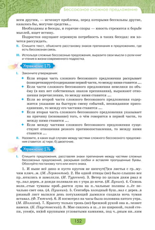 152
Бессоюзное сложное предложение
всем другим, — исчезнут проблемы, перед которыми бессильны другие,
казалось бы, могучие средства…
Необходимы и беседы, и горячие споры — юность стремится к борьбе
мыслей, ищет истину.
Подростки ощущают огромную потребность в таких беседах: им хо-
чется рассуждать.
II. Спишите текст, объясните расстановку знаков препинания в предложениях, где
есть бессоюзная связь.
III. Используя сложные бессоюзные предложения, выразите свои мысли о роли книг
и чтения в жизни современного подростка.
I. Закончите утверждения:
 Если вторая часть сложного бессоюзного предложения раскрывает
(конкретизирует)содержаниепервойчасти,томеждунимиставится….
 Если части сложного бессоюзного предложения невелики по объ-
ёму (в них нет собственных знаков препинания), выражают отно-
шения перечисления, то между ними ставится ….
 Если во второй части сложного бессоюзного предложения содер-
жится указание на быструю смену событий, неожиданное присо-
единение, то между его частями ставится ….
 Если вторая часть сложного бессоюзного предложения указывает
на причину (основание) того, о чём говорится в первой части, то
между ними ставится ….
 Если между частями сложного бессоюзного предложения суще-
ствуют отношения резкого противопоставления, то между ними
ставится ….
II. Назовите, в каких ещё случаях между частями сложного бессоюзного предложе-
ния ставится: а) тире; б) двоеточие.
I. Спишите предложения, расставляя знаки препинания между частями сложных
бессоюзных предложений, раскрывая скобки и вставляя пропущенные буквы.
Обоснуйте постановку того или иного знака.
1. И ныне всё дико и пусто кругом не шепчут(?)ся листья с гр..му-
чим ключ..м. (М. Лермонтов). 2. Ни одной птицы (не) было слышно все
пр..ютились и замолкли. (И. Тургенев). 3. Ветер по целым дням рвал и
тр..пал дерев..я дожди поливали их с утра до ночи. (И. Бунин). 4. Сквозь
волн..стые туманы проб..рается луна на п..чальные поляны л..ёт пе-
чально свет она. (А. Пушкин). 5. Сентябрь холодный буш..вал с дерев..в
ржавый лист валился день потухающий дымился сходила ночь туман
вставал. (Ф. Тютчев). 6. Я посмотрел на часы была половина пятого утра.
(М. Шолохов). 7. Красоту только тронь (не) брежной рукой она и..чезнет
навеки. (К. Паустовский). 8. Мне снилось я ш..л по широкой, голой сте-
пи, усея(н, нн)ой крупными угловатыми камнями, под ч..рным ни..ким
Упражнение 175Упражнение 175
Упражнение 176Упражнение 176
 