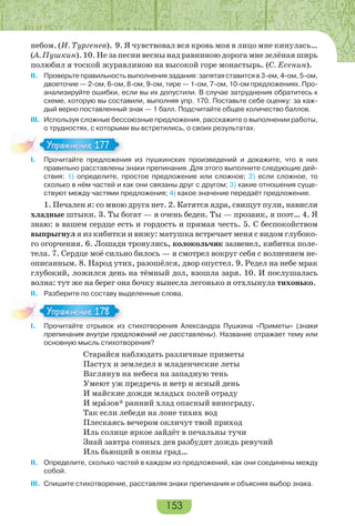 153
небом. (И. Тургенев). 9. Я чувствовал вся кровь моя в лицо мне кинулась…
(А. Пушкин). 10. Не за песни весны над равниною дорога мне зелёная ширь
полюбил я тоской журавлиною на высокой горе монастырь. (С. Есенин).
II. Проверьте правильность выполнения задания: запятая ставится в 3-ем, 4-ом, 5-ом,
двоеточие — 2-ом, 6-ом, 8-ом, 9-ом, тире — 1-ом, 7-ом, 10-ом предложениях. Про-
анализируйте ошибки, если вы их допустили. В случае затруднения обратитесь к
схеме, которую вы составили, выполняя упр. 170. Поставьте себе оценку: за каж-
дый верно поставленный знак — 1 балл. Подсчитайте общее количество баллов.
III. Используя сложные бессоюзные предложения, расскажите о выполнении работы,
о трудностях, с которыми вы встретились, о своих результатах.
I. Прочитайте предложения из пушкинских произведений и докажите, что в них
правильно расставлены знаки препинания. Для этого выполните следующие дей-
ствия: 1) определите, простое предложение или сложное; 2) если сложное, то
сколько в нём частей и как они связаны друг с другом; 3) какие отношения суще-
ствуют между частями предложения; 4) какое значение передаёт предложение.
1. Печален я: со мною друга нет. 2. Катятся ядра, свищут пули, нависли
хладные штыки. 3. Ты богат — я очень беден. Ты — прозаик, я поэт… 4. Я
знаю: в вашем сердце есть и гордость и прямая честь. 5. С беспокойством
выпрыгнул я из кибитки и вижу: матушка встречает меня с видом глубоко-
го огорчения. 6. Лошади тронулись, колокольчик зазвенел, кибитка поле-
тела. 7. Сердце моё сильно билось — я смотрел вокруг себя с волнением не-
описанным. 8. Народ утих, разошёлся, двор опустел. 9. Редел на небе мрак
глубокий, ложился день на тёмный дол, взошла заря. 10. И послушалась
волна: тут же на берег она бочку вынесла легонько и отхлынула тихонько.
II. Разберите по составу выделенные слова.
I. Прочитайте отрывок из стихотворения Александра Пушкина «Приметы» (знаки
препинания внутри предложений не расставлены). Название отражает тему или
основную мысль стихотворения?
Старайся наблюдать различные приметы
Пастух и земледел в младенческие леты
Взглянув на небеса на западную тень
Умеют уж предречь и ветр и ясный день
И майские дожди младых полей отраду
И мрàзов* ранний хлад опасный винограду.
Так если лебеди на лоне тихих вод
Плескаясь вечером окличут твой приход
Иль солнце яркое зайдёт в печальны тучи
Знай завтра сонных дев разбудит дождь ревучий
Иль бьющий в окны град…
II. Определите, сколько частей в каждом из предложений, как они соединены между
собой.
III. Спишите стихотворение, расставляя знаки препинания и объясняя выбор знака.
I Про ай е ре о е
Упражнение 177Упражнение 177
I Про ай е о р о з
Упражнение 178Упражнение 178
 