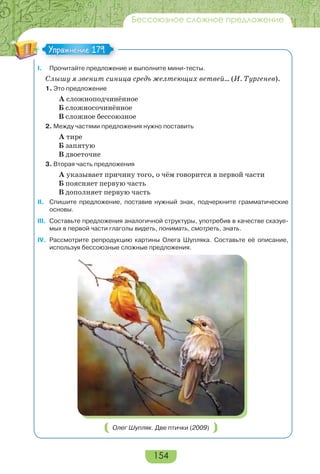 154
Бессоюзное сложное предложение
I. Прочитайте предложение и выполните мини-тесты.
Слышу я звенит синица средь желтеющих ветвей… (И. Тургенев).
1. Это предложение
А сложноподчинённое
Б сложносочинённое
В сложное бессоюзное
2. Между частями предложения нужно поставить
А тире
Б запятую
В двоеточие
3. Вторая часть предложения
А указывает причину того, о чём говорится в первой части
Б поясняет первую часть
В дополняет первую часть
II. Спишите предложение, поставив нужный знак, подчеркните грамматические
основы.
III. Составьте предложения аналогичной структуры, употребив в качестве сказуе-
мых в первой части глаголы видеть, понимать, смотреть, знать.
IV. Рассмотрите репродукцию картины Олега Шупляка. Составьте её описание,
используя бессоюзные сложные предложения.
Олег Шупляк. Две птички (2009)
Упражнение 179Упражнение 179
 