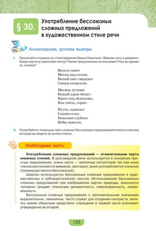 155
Употребление бессоюзных
сложных предложений
в художественном стиле речи
§ 30.
Àíàëèçèðóåì, äåëàåì âûâîäû
I. Прочитайте отрывок из стихотворения Ивана Никитина «Зимняя ночь в деревне».
Какую картину нарисовал автор? Какие предложения использовал? Как вы думае-
те, почему?
Весело сияет
Месяц над селом;
Белый снег сверкает
Синим огоньком.
Месяца лучами
Божий храм облит;
Крест под облаками,
Как свеча, горит.
Пусто, одиноко
Сонное село;
Вьюгами глубоко
Избы занесло.
II. Попробуйте с помощью трёх сложных бессоюзных предложений описать картину,
которую вы видите за окном класса.
Употребление сложных предложений — отличительная черта
книжных стилей. В разговорной речи используются в основном про-
стые предложения, очень часто — неполные (отсутствие тех или иных
членов восполняется мимикой, жестами); реже употребляются сложные
(преимущественно бессоюзные).
Широко используются бессоюзные сложные предложения в худо-
жественных и публицистических текстах. Использование бессоюзных
сложных предложений при изображении картин природы, внешности
человека придаёт описанию динамичность, взволнованность, напря-
жённость.
Бессоюзные сложные предложения с противительным значением
выразительны, лаконичны, часто служат для создания контраста, явля-
ясь ярким образным средством: отрицание в первой части усиливает
утверждение во второй.
Íåîáõîäèìî çíàòü
 