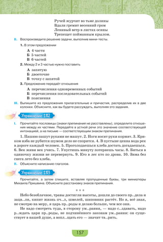 157
Ручей журчит во тьме долины
Вдали гремит весенний гром
Ленивый ветр в листах осины
Трепещет пойманным крылом.
II. Воспроизведите решение задачи, выполнив мини-тесты.
1. В этом предложении
А 4 части
Б 5 частей
В 6 частей
2. Между 2 и 3 частью нужно поставить
А запятую
Б двоеточие
В точку с запятой
3. Предложение передаёт отношения
А перечисления одновременных событий
Б перечисления последовательных событий
В пояснения
III. Выпишите из предложения прилагательные и причастия, распределив их в две
колонки. Объясните, как вы будете рассуждать, выполняя это задания.
І. Прочитайте пословицы (знаки препинания не расставлены), определите отноше-
ния между их частями. Передайте в устной речи это значение соответствующей
интонацией, а на письме — соответствующим знаком препинания.
1. Пашню пашут руками не машут. 2. Ноги носят руки кормят. 3. Кри-
ком изба не рубится шумом дело не спорится. 4. В пустыне ценна вода рек
в дороге каждый человек. 5. Проголодаешься хлеба достать догадаешься.
6. Век живи век учись. 7. Упустишь минуту потеряешь часы. 8. Биться в
одиночку жизни не перевернуть. 9. Кто в лес кто по дрова. 10. Зима без
снега лето без хлеба.
ІІ. Объясните написание глаголов.
Прочитайте, а затем спишите, вставляя пропущенные буквы, три миниатюры
Михаила Пришвина. Объясните расстановку знаков препинания.
* * *
Небо безоблачное, травы достигли высоты, дошли до своего пр..дела и
зацв..ли, кипит жизнь пч..л, шмелей, шиповник растёт. Но я, всё зная,
не смотрю на меру, я царь пр..роды и делаю больше, чем все они.
Не надо смотреть туда, в сторону ум..рания, — надо с..здавать, надо
р..ждать царя пр..роды, не подчинённого законам ум..рания: он суще-
ствует в нашей душе, а вопл..щать его — значит тв..рить.
Упражнение 182Упражнение 182
Про ай е а за е с
Упражнение 183Упражнение 183
 