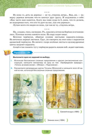 158
Бессоюзное сложное предложение
* * *
Из окна гл..деть на деревья — не чу..ствуешь ветра… Вид..шь — на-
верху деревья ветками что-то шепчут друг другу. И подумаешь о себе:
«Как часто нам кажется, будто мы сами куда-то б..жим, что-то делаем,
не подозревая того, что кто-то дует на нас, как эти деревья».
Лучше всего это видно из окна, где сам не чу..ствуешь ветра.
* * *
Пр..хладно, тихо, пасмурно. Ра..крылись почки на берёзах и останови-
лись. Плотная зелень озимого поля. На пару ходят овцы.
Веточки черёмухи, обвитые сухими листьями паразита-плюща.
На веточках первые листики. Грус..но смотреть на этот союз с паразитом
ароматной черёмухи. Но ничего: скоро зелёные листья и целомудренные
цветы закроют паразита.
А ещё и так сказать: тут у черёмухи радость жизни поб..ждает цветами.
Выполните одно из заданий по выбору.
I. Используя бессоюзные сложные предложения и другие синтаксические кон-
струкции, напишите миниатюру на одну из тем: «Пробуждение природы»;
«Тополь за моим окном»; «Облака»; «Подснежник».
II. Рассмотрите репродукции картин Татьяны Яблонской и напишите эссе об од-
ной из них, используя бессоюзные сложные предложения.
Зимнее окно (1994)
Свежий воздух (1995)
Упражнение 184Упражнение 184
 