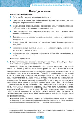 159
Бессоюзное сложное предложение
Подводим итоги1
Продолжите утверждения:
 Сложное бессоюзное предложение — это … .
 Смысловые отношения в сложном бессоюзном предложении в уст-
ной речи передаются с помощью … .
 В письменной речи смысловые отношения между частями сложно-
го бессоюзного предложения передаются … .
 Смысловые отношения между частями сложного бессоюзного пред-
ложения зависят от … .
 Запятая ставится между частями сложного бессоюзного предложе-
ния, если … .
 Точка с запятой разделяет части сложного бессоюзного предложе-
ния, если … .
 Двоеточие между частями сложного бессоюзного предложения сви-
детельствует о том, что … .
 Тире ставится между частями сложного бессоюзного предложения,
если … .
Выполните упражнения.
1. I. Прочитайте отрывок из повести Ивана Тургенева «Стук… Стук… Стук!..». Какие
виды сложных предложений встречаются в тексте?
Перед воротами нашего сарая ра(с, сс)т..лалась, постепе(н, нн)о углуб-
ляясь, ш..рокая р..внина; мал..нькая речка бл..стала местами в изви-
линах л..жбин; дальше, на неб..склоне, виднелись ни..кие леса. Ночь
пр..ближалась, и мы остались одни. Вместе с ночью спускался на землю
тонкий, сырой пар, который, всё более ра..растаясь, пр..вратился, нако-
нец, в густой туман. На небо взош..л месяц: весь туман пр..никнулся на-
сквозь и как бы позлатился его сиянием. Всё стра(н, нн)о п..редвинулось,
закуталось и см..шалось; далёкое казалось бли..ким, бли..кое далёким,
большое малым, малое большим… всё стало светло и н..ясно. Мы слов-
но п..ренеслись в сказочное царство, в царство бело-з..лотистой мглы,
тиш..ны глубокой, чуткого сна… И как таинстве(н, нн)о, какими
серебристыми искорками сквозили ..верху звёзды! Мы оба умолкли.
Фантастический облик этой ночи подействовал на нас: он настроил нас
на фантастическое…
II. Спишите текст, раскрывая скобки и вставляя пропущенные буквы. В сложно-
сочинённом и сложноподчинённом предложениях подчеркните средства связи,
в сложных бессоюзных предложениях — грамматические основы.
1
При выполнении заданий обращайтесь к интеллект-карте «Синтаксис сложного
предложения» на втором форзаце учебника.
 