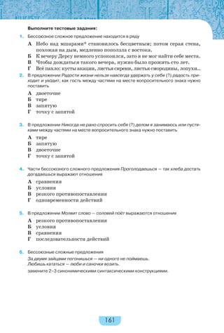 161
Выполните тестовые задания:
1. Бессоюзное сложное предложение находится в ряду
А Небо над мшарами* становилось бесцветным; потом серая стена,
похожая на дым, медленно поползла с востока.
Б К вечеру Дерсу немного успокоился, зато я не мог найти себе места.
В Чтобы дождаться такого вечера, нужно было прожить сто лет.
Г Всё пахло: кусты акации, листья сирени, листья смородины, лопухи…
2. В предложении Радости жизни нельзя навсегда удержать у себя (?) радость при-
ходит и уходит, как гость между частями на месте вопросительного знака нужно
поставить
А двоеточие
Б тире
В запятую
Г точку с запятой
3. В предложении Никогда не рано спросить себя (?) делом я занимаюсь или пустя-
ками между частями на месте вопросительного знака нужно поставить
А тире
Б запятую
В двоеточие
Г точку с запятой
4. Части бессоюзного сложного предложения Проголодаешься — так хлеба достать
догадаешься выражают отношения
А сравнения
Б условия
В резкого противопоставления
Г одновременности действий
5. В предложении Молвит слово — соловей поёт выражаются отношения
А резкого противопоставления
Б условия
В сравнения
Г последовательности действий
6. Бессоюзные сложные предложения
За двумя зайцами погонишься — ни одного не поймаешь.
Любишь кататься — люби и саночки возить.
замените 2–3 синонимическими синтаксическими конструкциями.
 