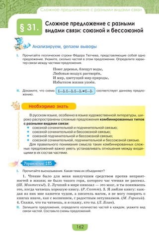 162
Сложное предложение с разными видами связи
Сложное предложение с разными
видами связи: союзной и бессоюзной§ 31.
Àíàëèçèðóåì, äåëàåì âûâîäû
I. Прочитайте поэтические строки Фёдора Тютчева, представляющие собой одно
предложение. Укажите, сколько частей в этом предложении. Определите харак-
тер связи между частями предложения.
Поют деревья, блещут воды,
Любовью воздух растворён,
И мир, цветущий мир природы,
Избытком жизни упоён.
II. Докажите, что схема […], […], […], и […]. соответствует данному предло-
жению.
В русском языке, особенно в языке художественной литературы, ши-
роко распространены сложные предложения комбинированных типов
с разными видами связи:
 союзной сочинительной и подчинительной связью;
 союзной сочинительной и бессоюзной связью;
 союзной подчинительной и бессоюзной связью;
 союзной сочинительной, подчинительной и бессоюзной связью.
Для правильного понимания смысла таких комбинированных слож-
ных предложений важно уметь устанавливать отношения между входя-
щими в их состав частями.
I. Прочитайте высказывания. Какая тема их объединяет?
1. Чтение было для меня наилучшим средством против неприят-
ностей в жизни; не было такого горя, которого час чтения не рассеял.
(Ш. Монтескьё). 2. Лучший в мире кинозал — это мозг, и ты понимаешь
это, когда читаешь хорошую книгу. (Р. Скотт). 3. Я люблю книгу: каж-
дая из них мне кажется чудом, а писатель магом, я не могу говорить о
книгах иначе, как с волнением, с радостным энтузиазмом. (М. Горький).
4. Скажи, что ты читаешь, и я скажу, кто ты. (Л. Блан).
II. Запишите предложения, определите количество частей в каждом, укажите вид
связи частей. Составьте схемы предложений.
Íåîáõîäèìî çíàòü
Упражнение 185Упражнение 185
 