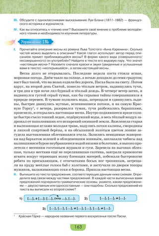 163
III. Обсудите с одноклассниками высказывание Луи Блана (1811–1882) — француз-
ского историка и журналиста.
IV. Как вы относитесь к чтению книг? Выскажите своё мнение о проблеме молодёж-
ного чтения и необходимости изучения литературы.
I. Прочитайте описание весны из романа Льва Толстого «Анна Каренина». Сколько
частей можно выделить в описании? Какой глагол использует автор перед опи-
санием примет приближающейся весны? В форме какого вида (совершенного/
несовершенного) он употреблён? Найдите в тексте его видовую пару. Что значит
«настоящая весна»? Назовите сначала краски и звуки (увиденные и услышанные
вами в тексте) «неоткрывшейся», а затем настоящей весны.
Весна долго не открывалась. Последние недели поста стояла ясная,
морозная погода. Днём таяло на солнце, а ночью доходило до семи градусов;
наст был такой, что на возах ездили без дороги, Пасха была на снегу. Потом
вдруг, на второй день Святой, понесло тёплым ветром, надвинулись тучи,
и три дня и три ночи лил бурный и тёплый дождь. В четверг ветер затих, и
надвинулся густой серый туман, как бы скрывая тайны совершавшихся в
природе перемен. В тумане полились воды, затрещали и сдвинулись льди-
ны, быстрее двинулись мутные, вспенившиеся потоки, и на самую Крас-
ную Горку1
, с вечера, разорвался туман, тучи разбежались барашками,
прояснело, и открылась настоящая весна. Наутро поднявшееся яркое солн-
це быстро съело тонкий ледок, подёрнувший воды, и весь тёплый воздух за-
дрожал от наполнивших его испарений ожившей земли. Зазеленела старая
и вылезающая иглами молодая трава, надулись почки калины, смородины
и липкой спиртовой берёзы, и на обсыпанной золотым цветом лозине за-
гудела выставленная облетавшаяся пчела. Залились невидимые жаворон-
ки над бархатом зеленей и обледеневшим жнивьём, заплакали чибисы над
налившимисябуроюнеубравшеюсяводойнизамииболотами,ивысокопро-
летели с весенним гоготаньем журавли и гуси. Заревела на выгонах облез-
шая, только местами ещё не перелинявшая скотина, заиграли кривоногие
ягнята вокруг теряющих волну блеющих матерей, побежали быстроногие
ребята по просыхающим, с отпечатками босых ног тропинкам, затреща-
ли на пруду весёлые голоса баб с холстами, и застучали по дворам топоры
мужиков, налаживающих сохи и бороны. Пришла настоящая весна.
II. Выпишите из текста предложения, соответствующие данным ниже схемам. Опре-
делите вид связи между частями предложений. В каждой части выписанных вами
предложений подчеркните грамматические основы, укажите, каким предложени-
ям — двусоставным или односоставным — они подобны. Сколько предложений из
текста вы выписали ко второй схеме?
1) […], а […]; […], (что …), […]. 2) […], […], и […].
3) […], […], […], и […], […], […], и […].
1
Крàсная Гîрка — народное название первого воскресенья после Пасхи.
Упражнение 186Упражнение 186
 