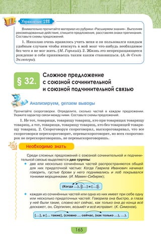 165
Внимательно прочитайте материал из рубрики «Расширяем знания». Выполняя
рекомендованные действия, спишите предложения, расставляя знаки препинания.
Составьте схемы предложений.
1. Николаю очень нравилось учить меня и он пользовался каждым
удобным случаем чтобы втиснуть в мой мозг что-нибудь необходимое
без чего я не мог жить. (М. Горький). 2. Жизнь это непрекращающееся
рождение и себя принимаешь таким каким становишься. (А. де Сент-
Экзюпери).
Сложное предложение
с союзной сочинительной
и союзной подчинительной связью
§ 32.
Àíàëèçèðóåì, äåëàåì âûâîäû
Прочитайте скороговорки. Определите, сколько частей в каждом предложении.
Укажите характер связи между ними. Составьте схемы предложений.
1. Не тот, товарищи, товарищу товарищ, кто при товарищах товарищу
товарищ, а тот, товарищи, товарищу товарищ, кто без товарищей товари-
щу товарищ. 2. Скороговорун скороговорил, выскороговаривал, что все
скороговорки перескороговорит, перевыскороговорит, но всех скорогово-
рок не перескороговоришь, не перевыскороговоришь.
Среди сложных предложений с союзной сочинительной и подчини-
тельной связью выделяются две группы:
 две или несколько сочинённых частей распространяются общей
для них придаточной частью: Когда Гаврила Иванович начинал
говорить, густые брови у него поднимались и лоб покрывался
тонкими морщинками. (И. Мамин-Сибиряк);
(Когда …), […] и […] .
 каждая из сочинённых частей или одна из них имеет при себе одну
или несколько придаточных частей: Говорила она быстро, а глаза
у неё были такие, словно вот сейчас, как только она до конца всё
доскажет, он, Серпилин, возьмёт и всё исправит. (К. Симонов).
[…], а [… такие], (словно … сейчас, (как только …), …).
Упражнение 188Упражнение 188
Íåîáõîäèìî çíàòü
 