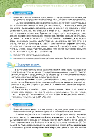 166
Сложное предложение с разными видами связи
I. Прочитайте, а затем запишите предложения. Укажите количество частей в каждом
предложении и определите тип связи между ними. Составьте схемы предложений.
1. Солнце закатилось, и ночь последовала за днём без промежутка, как
это обыкновенно бывает на юге. (М. Лермонтов). 2. Комната, в которую
мы вошли, была разделена барьером, и я не видел, с кем говорила и кому
униженно кланялась моя мать. (В. Каверин). 3. Переулок был весь в са-
дах, и у заборов росли липы, бросавшие теперь, при луне, широкую тень,
так что заборы и ворота на одной стороне совершенно утопали в потёмках.
(А. Чехов). 4. Можно забыть того, с кем смеялся, но никогда не забыть
того, с кем вместе плакал. (Х. Джебран). 5. Скажи мне, кто твой друг, и я
скажу, кто ты. (Пословица). 6. Тень — самый верный спутник человека,
но даже она его покидает, когда над его головой сгущаются тучи. (Ч. Кол-
тон). 7. Счастье создаёт друзей, но лишь беда может подсказать тебе, кто
из них настоящий друг. (Б. Тойшибеков).
II. Разберите по составу выделенные слова.
III. Выпишите из первого предложения три слова, в которых букв больше, чем звуков.
Расширяем знания
В сложных предложениях с разными видами связи часто наблюдается
употребление стоящих рядом сочинительного и подчинительного союзов:
и если, но если, и когда, но когда, но чтобы и др. В этих случаях возникают
затруднения в расстановке знаков препинания.
Запятая ставится после сочинительного союза, если отсутствуют
слова то, так. Например: Мальчик старика боялся, и, когда тот изредка по-
являлся в их доме, старался держаться от важного посетителя в стороне.
(А. Варламов).
Запятая НЕ ставится после сочинительного союза, если имеется
вторая часть составного союза то (и если…, то; и когда…, то; и как только,
так…). Например: Он не замечал, как шло время, но когда глянул на часы,
то увидел, что уже поздно. (В. Шефнер).
I. Прочитайте предложения, а затем запишите их, расставляя знаки препинания.
Перед выполнением упражнения перечитайте рубрику «Расширяем знания».
1. Занавес поднялся и как только публика увидела своего любимца
театр задрожал от рукоплесканий и восторженных криков. (А. Куприн).
2. Женщина всё говорила и говорила о своих несчастьях и хотя слова её
были привычными для Сабурова от них вдруг защемило сердце. (К. Си-
монов). 3. Глуповцы в этом случае удивили мир своею неблагодарностью
и как только узнали что градоначальнику приходится плохо так тотчас
Упражнение 189Упражнение 189
Упражнение 190Упражнение 190
 