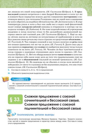 167
же лишили его своей популярности. (М. Салтыков-Щедрин). 4. В пред-
последней комнате встретился с ним Андрей Филиппович и хотя тут же
в комнате было порядочно всяких других совершенно посторонних в на-
стоящую минуту для господина Голядкина лиц но герой наш и внимания
не хотел обратить на подобное обстоятельство. (Ф. Достоевский). 5. К утру
температура упала и хотя я был как жаба вял я надел свой фиолетовый
халат поверх кукурузно-жёлтой пижамы и отправился в контору где на-
ходился телефон. (В. Набоков). 6. Он тоже ходатайствовал об учреждении
академии и когда получил отказ то без дальнейших размышлений вы-
строил вместо неё съезжий дом. (М. Салтыков-Щедрин). 7. Ещё по зву-
ку лёгких шагов на лестнице он почувствовал её приближение и хотя он
был доволен своею речью ему стало страшно за предстоящее объяснение…
(Л. Толстой). 8. Так говорил кошевой и как только окончил он речь свою
все козаки принялись тот же час за дело. (Н. Гоголь). 9. Долго спал дед и
как припекло порядочно уже солнце его выбритую макушку тогда только
схватился он на ноги. (Н. Гоголь). 10. Человек он был чувствительный и
когда говорил о взаимных отношениях двух полов то краснел. (М. Сал-
тыков-Щедрин). 11. Всё это обнаруживало нечто таинственное и хотя ни-
кто не спросил себя какое кому дело до того что градоначальник спит на
леднике а не в обыкновенной спальной но всякий тревожился. (М. Сал-
тыков-Щедрин). 12. Но надежды их не сбылись и когда поля весной ос-
вободились от снега то глуповцы не без изумления увидели, что они стоят
совсем голые. (М. Салтыков-Щедрин).
II. Составьте схемы 6-го, 8-го, 10-го предложений.
III. Объясните правописание выделенных слов.
Из художественных произведений на русском языке выпишите 5–6 предло-
жений с союзной сочинительной и союзной подчинительной связью. Составьте их
схемы.
Сложное предложение с союзной
сочинительной и бессоюзной связью.
Сложное предложение с союзной
подчинительной и бессоюзной связью
§ 33.
Àíàëèçèðóåì, äåëàåì âûâîäû
Прочитайте поэтическую миниатюру Феликса Кривина «Чувства». Укажите количе-
ство частей в первом предложении и характер связи между ними. Составьте схему
этого предложения.
Упражнение 191Упражнение 191
 