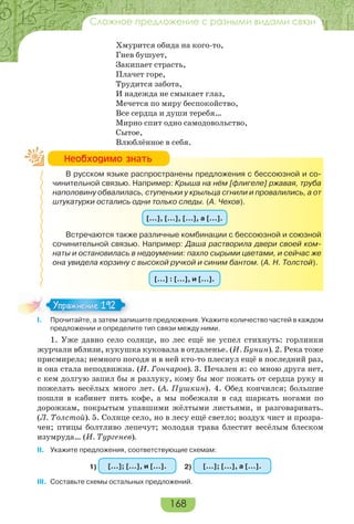 168
Сложное предложение с разными видами связи
Хмурится обида на кого-то,
Гнев бушует,
Закипает страсть,
Плачет горе,
Трудится забота,
И надежда не смыкает глаз,
Мечется по миру беспокойство,
Все сердца и души теребя…
Мирно спит одно самодовольство,
Сытое,
Влюблённое в себя.
В русском языке распространены предложения с бессоюзной и со-
чинительной связью. Например: Крыша на нём [флигеле] ржавая, труба
наполовину обвалилась, ступеньки у крыльца сгнили и провалились, а от
штукатурки остались одни только следы. (А. Чехов).
[…], […], […], а […].
Встречаются также различные комбинации с бессоюзной и союзной
сочинительной связью. Например: Даша растворила двери своей ком-
наты и остановилась в недоумении: пахло сырыми цветами, и сейчас же
она увидела корзину с высокой ручкой и синим бантом. (А. Н. Толстой).
[…] : […], и […].
I. Прочитайте, а затем запишите предложения. Укажите количество частей в каждом
предложении и определите тип связи между ними.
1. Уже давно село солнце, но лес ещё не успел стихнуть: горлинки
журчали вблизи, кукушка куковала в отдаленье. (И. Бунин). 2. Река тоже
присмирела; немного погодя и в ней кто-то плеснул ещё в последний раз,
и она стала неподвижна. (И. Гончаров). 3. Печален я: со мною друга нет,
с кем долгую запил бы я разлуку, кому бы мог пожать от сердца руку и
пожелать весёлых много лет. (А. Пушкин). 4. Обед кончился; большие
пошли в кабинет пить кофе, а мы побежали в сад шаркать ногами по
дорожкам, покрытым упавшими жёлтыми листьями, и разговаривать.
(Л. Толстой). 5. Солнце село, но в лесу ещё светло; воздух чист и прозра-
чен; птицы болтливо лепечут; молодая трава блестит весёлым блеском
изумруда… (И. Тургенев).
II. Укажите предложения, соответствующие схемам:
1) […]; […], и […]. 2) […]; […], а […].
III. Составьте схемы остальных предложений.
Íåîáõîäèìî çíàòü
I Про ай е а за е за
Упражнение 192Упражнение 192
 