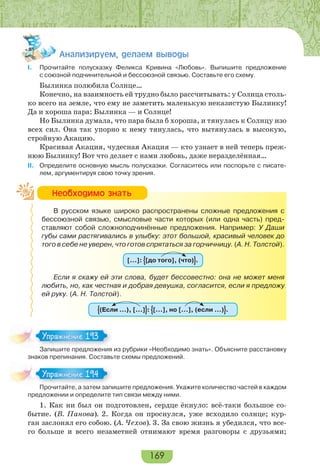 169
Àíàëèçèðóåì, äåëàåì âûâîäû
I. Прочитайте полусказку Феликса Кривина «Любовь». Выпишите предложение
с союзной подчинительной и бессоюзной связью. Составьте его схему.
Былинка полюбила Солнце…
Конечно, на взаимность ей трудно было рассчитывать: у Солнца столь-
ко всего на земле, что ему не заметить маленькую неказистую Былинку!
Да и хороша пара: Былинка — и Солнце!
Но Былинка думала, что пара была б хороша, и тянулась к Солнцу изо
всех сил. Она так упорно к нему тянулась, что вытянулась в высокую,
стройную Акацию.
Красивая Акация, чудесная Акация — кто узнает в ней теперь преж-
нюю Былинку! Вот что делает с нами любовь, даже неразделённая…
II. Определите основную мысль полусказки. Согласитесь или поспорьте с писате-
лем, аргументируя свою точку зрения.
В русском языке широко распространены сложные предложения с
бессоюзной связью, смысловые части которых (или одна часть) пред-
ставляют собой сложноподчинённые предложения. Например: У Даши
губы сами растягивались в улыбку: этот большой, красивый человек до
того в себе не уверен, что готов спрятаться за горчичницу. (А. Н. Толстой).
[…]: [до того], (что) .
Если я скажу ей эти слова, будет бессовестно: она не может меня
любить, но, как честная и добрая девушка, согласится, если я предложу
ей руку. (А. Н. Толстой).
(Если …), […] : […], но […], (если …) .
Запишите предложения из рубрики «Необходимо знать». Объясните расстановку
знаков препинания. Составьте схемы предложений.
Прочитайте, а затем запишите предложения. Укажите количество частей в каждом
предложении и определите тип связи между ними.
1. Как ни был он подготовлен, сердце ёкнуло: всё-таки большое со-
бытие. (В. Панова). 2. Когда он проснулся, уже всходило солнце; кур-
ган заслонял его собою. (А. Чехов). 3. За свою жизнь я убедился, что все-
го больше и всего незаметней отнимают время разговоры с друзьями;
Íåîáõîäèìî çíàòü
За е ре о е
Упражнение 193Упражнение 193
Про ай е а за е за
Упражнение 194Упражнение 194
 