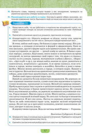 17
III. Выпишите слова, перевод которых вызвал у вас затруднения, проверьте по
украинско-русскому словарю правильность их написания.
IV. Рекомендуется для работы в парах. Составьте диалог-обмен мнениями, ис-
пользуя содержание текста. Выскажите своё согласие или несогласие с автором.
I. Представьте себе, что вы работаете в издательстве молодёжной газеты, ко-
торая проводит конкурс на лучшее сочинение школьников по теме «Любимый
город».
II. Прочитайте сочинение одного из учащихся, присланное на конкурс.
III. Отредактируйте его. Обратите внимание на абзацы, повтор слов, средства
связи предложений и частей текста. Запишите отредактированный текст.
Я очень люблю свой город. Он близок и дорог моему сердцу. Его ули-
цы прямые, а площади отличаются и формой и оформлением. Одни из
них овальные, другие в форме круга или прямоугольные. На одних цве-
тущие кустарники, на других — целый ковёр из цветов. Я бывал в раз-
ных городах, узнавал, безусловно, много нового и интересного во время
экскурсий, но всегда сравнивал свой город с тем, что видел и слышал,
скучал по его улицам, паркам, молодёжным клубам («Диско», «Карао-
ке», «Арт-клуб» и др.), где можно найти занятие по душе, развлечься и
повеселиться, встретиться с друзьями. А во время каникул, если оста-
ёшься в городе, можно поиграть в волейбол, баскетбол и даже в мини-
футбол. Многое можно рассказать о городе, в котором вырос. Бывают у
нас и туристы. Больше всего их привлекают уникальные памятники. Это
соборы, дома известных архитекторов, музеи, памятники древности.
Люблю свой город в разные поры года.
Зимой он одевается белым пушистым покрывалом. На деревьях ле-
жат огромные снежные шапки, а сами стоят они задумчивые и строгие,
словно великаны, пришедшие из сказки. Весной вся природа оживает.
Пробуждается река: она с шумом и грохотом освобождается от ледяного
покрова. Теплоходы и баржи приветствуют приход весны. По улицам
бегут неугомонные ручейки, на деревьях заливаются неугомонные пти-
цы. Город оживает. Красив город и летом. Много цветов, а деревья и ку-
сты одеты в пышный зелёный наряд. Но лето как-то быстро и незаметно
заканчивается. И вот уже осень. Листья на деревьях меняют окраску.
Часто на небе появляются серые тучи, моросит мелкий неприятный
дождь. Но нет-нет да и проглянет солнышко, осветит пожелтевшие ли-
стья, заиграет в каплях дождя.
Я дорожу своим городом. Ведь он частица моей Родины — Украины.
Валентин Сидоренко, 9 класс
IV. Определите тему и основную мысль данного сочинения. Подберите и напишите
заглавие к отредактированному тексту.
V. Сделайте синтаксический разбор одного из простых предложений (по выбору).
Упражнение 11Упражнение 11
 