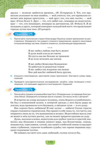 170
Сложное предложение с разными видами связи
друзья — великие грабители времени… (Ф. Петрарка). 4. Тот, кто пра-
вильно указывает на мои ошибки, — мой учитель; тот, кто правильно от-
мечает мои верные проступки, — мой друг; тот, кто мне льстит, — мой
враг. (Сюнь-Цзы). 5. Друг — тот, кто любит нас, невзирая на недостатки,
враг — тот, кто ненавидит, невзирая на достоинства. (К. Федин). 6. Я не
нуждаюсь в друге, который повторяет каждый мой жест: это проделывает
гораздо лучше моя тень. (Плутарх).
I. Прочитайте поэтические строки Александра Пушкина (знаки препинания не рас-
ставлены). Определите тип каждого сложного предложения, укажите смысловые
отношения между частями. Укажите элементы, осложняющие предложения.
* * *
Я вас любил любовь еще быть может
В душе моей угасла не совсем
Но пусть она вас больше не тревожит
Я не хочу печалить вас ничем.
Я вас любил безмолвно безнадежно
То робостью то ревностью томим
Я вас любил так искренно так нежно
Как дай вам бог любимой быть другим.
II. Спишите стихотворение, расставляя знаки препинания. Составьте схемы пред-
ложений.
III. Проведите культурологическое исследование: узнайте, кому посвящено стихо-
творение, что связывает адресата стихотворения с Украиной.
I. Прочитайте отрывок из романа Виктора Гюго «Отверженные» (в переводе Констан-
тина Локса). Определите основную мысль отрывка. Согласны ли вы с автором?
Я встретил на улице молодого человека, очень бедного и влюблённого.
Он был в поношенной шляпе, в потёртой одежде; у него были дыры на
локтях; вода проникала в его башмаки, а звёздные лучи — в его душу.
Как хорошо быть любимым! И ещё лучше — любить! Силою страсти
сердце становится героическим. Оно хранит в себе лишь то, что чисто; оно
опирается лишь на то, что возвышенно и велико. Недостойная мысль уже
не может в нём пустить росток, как не может прорасти крапива на льду.
Душа, высокая и ясная, недоступна для грубых чувств и страстей; воз-
несясь над облаками и тенями земного мира, над безумствами, ложью,
ненавистью, тщеславием, суетой, она живёт в небесной синеве и ощущает
лишь глубинные, скрытые колебания судьбы; так горные вершины ощу-
щают подземные толчки.
Не найдись на свете хоть один любящий, солнце погасло бы.
Упражнение 195Упражнение 195
Упражнение 196Упражнение 196
 