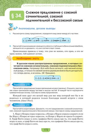 172
Сложное предложение с разными видами связи
Сложное предложение с союзной
сочинительной, союзной
подчинительной и бессоюзной связью
§ 34.
Àíàëèçèðóåì, äåëàåì âûâîäû
I. Рассмотрите схему предложения, определите вид связи между его частями.
[…], (что …), (кто …), а (кто …); [нареч.], (чей …).
II. Прочитайте высказывание немецкого учёного и публициста Вильгельма Швебеля,
запишите его и докажите, что оно соответствует схеме.
Цивилизация привела к тому, что уже не важно, кто прав, а кто не
прав; важно, чей адвокат лучше.
В русском языке распространены предложения, в которых со-
четаются союзная сочинительная, союзная подчинительная и бес-
союзная связь. Например: Всё небо было затянуто, шёл мелкий холод-
ный дождь, и только по свежей зелени деревьев можно было догадаться,
что теперь весна, а не осень. (М. Пришвин).
[…], […], и [гл.], (что …).
Прочитайте предложение (знаки препинания не расставлены). Спишите, расстав-
ляя знаки препинания между частями и внутри частей. В каждой части подчеркните
грамматическую основу. Составьте схему предложения.
Каждый наш друг это целый мир для нас мир который мог бы и не
родиться и который родился только благодаря нашей встрече с этим
человеком. (Ааис Нин).
Прочитайте скороговорки. Докажите, что это предложения с союзной сочинитель-
ной, союзной подчинительной и бессоюзной связью. Составьте схемы предложений.
1. Карл у Клары украл кораллы, а Клара у Карла украла кларнет; если
бы Карл у Клары не крал кораллы, то Клара у Карла не крала б кларнет.
2. Граф Патто играл в лото; графиня Патто знала про то, что граф Патто
играл в лото, а граф Патто не знал про то, что графиня Патто знала про то,
что граф Патто играл в лото.
Íåîáõîäèìî çíàòü
Про ай е ре о е
Упражнение 199Упражнение 199
Про ай е с оро о ор
Упражнение 200Упражнение 200
 