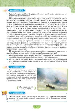 173
I. Прочитайте рассказ Юрия Бондарева «Неистовство». В каком предложении вы-
ражена его основная мысль?
Море гремело пушечными раскатами, било в мол, взрывалось снаря-
дами по одной линии. Обдавая солёной пылью, фонтаны взлетали выше
здания морского вокзала. Вода опадала и снова катилась, обрушиваясь
на мол, и фосфорно вспыхивала извивающейся шипящей горой исполин-
ская волна. Сотрясая берег, она ревела, взлетала к лохматому небу, и было
видно, как в бухте мотало на якорях трёхмачтовый парусник «Альфа»,
раскачивало, бросало из стороны в сторону, накрытые брезентом, без ог-
ней, катера у причалов. Две шлюпки с проломанными бортами выкинуло
на песок. Кассы морского вокзала наглухо закрыты, везде пустынность,
ни единого человека на ненастном ночном пляже, и я, продрогнув на сата-
нинском ветру, кутаясь в плащ, шёл в хлюпающих ботинках, шёл один,
наслаждаясь штормом, грохотом, залпами гигантских разрывов, звоном
стёкол разбитых фонарей, солью брызг на губах, в то же время чувствуя,
что происходит какое-то апокалиптическое таинство гнева природы, с не-
верием помня, что ещё вчера была лунная ночь, море спало, не дышало,
было плоско, как стекло.
Не напоминает ли всё это человеческое общество, которое в непредуга-
данном общем взрыве может дойти до крайнего неистовства?
II. Выпишите сложное предложение с союзной сочинительной, союзной подчини-
тельной и бессоюзной связью. Составьте схему этого предложения.
III. Есть ли в тексте ещё предложение с разными видами связи? Если да, то выпишите
его, выделите грамматические основы в его частях, укажите характер связи
между частями.
Рассмотрите репродукцию картины
Ивана Айвазовского. Какие чувства вы
испытываете, глядя на это художествен-
ное полотно? Опишите картину и своё
впечатление от неё, используя сложные
предложения с разными видами союзной
и бессоюзной связи.
Из учебников по другим предметам выпишите 5–6 сложных предложений
с союзной сочинительной, союзной подчинительной и бессоюзной связью.
Составьте их схемы.
Упражнение 201Упражнение 201
Расс о р е ре ро
Упражнение 202Упражнение 202
Упражнение 203Упражнение 203
Иван Айвазовский.
Радуга (1873)
 