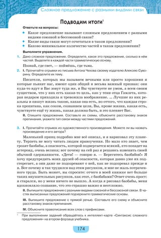 174
Сложное предложение с разными видами связи
Подводим итоги1
Ответьте на вопросы:
 Какое предложение называют сложным предложением с разными
видами союзной и бессоюзной связи?
 Какие виды связи могут сочетаться в таком предложении?
 Каково минимальное количество частей в таком предложении?
Выполните упражнения.
1. Дано сложное предложение. Определите, какое это предложение, сколько в нём
частей. Выделите в каждой части грамматическую основу.
Познай, где свет, — поймёшь, где тьма.
2. I. Прочитайте отрывки из письма Антона Чехова своему издателю Алексею Суво-
рину. Определите их тему.
Писатели, которых мы называем вечными или просто хорошими и
которые пьянят нас, имеют один общий и весьма важный признак: они
куда-то идут и Вас зовут туда же, и Вы чувствуете не умом, а всем своим
существом, что у них есть какая-то цель, как у тени отца Гамлета, кото-
рая недаром приходила и тревожила воображение. … Лучшие из них ре-
альны и пишут жизнь такою, какая она есть, но оттого, что каждая стро-
ка пропитана, как соком, сознанием цели, Вы, кроме жизни, какая есть,
чувствуете ещё ту жизнь, какая должна быть, и это пленяет Вас.
II. Спишите предложения. Составьте их схемы, объясните расстановку знаков
препинания, укажите тип связи между частями предложений.
3. I. Прочитайте отрывок из художественного произведения. Можете ли вы назвать
произведение и его автора?
Маленький принц подробно мне всё описал, и я нарисовал эту плане-
ту. Терпеть не могу читать людям нравоучения. Но мало кто знает, чем
грозят баобабы, а опасность, которой подвергается всякий, кто попадет на
астероид, очень велика; вот почему на сей раз я решаюсь изменить своей
обычной сдержанности. «Дети! — говорю я. — Берегитесь баобабов!» Я
хочу предупредить моих друзей об опасности, которая давно уже их под-
стерегает, а они даже не подозревают о ней, как не подозревал прежде и
я. Вот почему я так трудился над этим рисунком, и мне не жаль потрачен-
ного труда. Быть может, вы спросите: отчего в моей книжке нет больше
таких внушительных рисунков, как этот, с баобабами? Ответ очень прост:
я старался, но у меня ничего не вышло. А когда я рисовал баобабы, меня
вдохновляло сознание, что это страшно важно и неотложно.
II. Выпишите предложения с разными видами союзной и бессоюзной связи. В ча-
стях выписанных предложений подчеркните грамматические основы.
III. Выпишите предложение с прямой речью. Составьте его схему и объясните
расстановку знаков препинания.
IV. Объясните правописание всех слов с префиксами.
1
При выполнении заданий обращайтесь к интеллект-карте «Синтаксис сложного
предложения» на втором форзаце учебника.
 