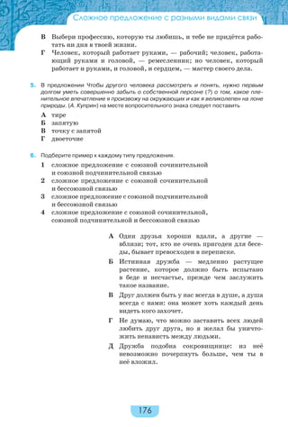 176
Сложное предложение с разными видами связи
В Выбери профессию, которую ты любишь, и тебе не придётся рабо-
тать ни дня в твоей жизни.
Г Человек, который работает руками, — рабочий; человек, работа-
ющий руками и головой, — ремесленник; но человек, который
работает и руками, и головой, и сердцем, — мастер своего дела.
5. В предложении Чтобы другого человека рассмотреть и понять, нужно первым
долгом уметь совершенно забыть о собственной персоне (?) о том, какое пле-
нительное впечатление я произвожу на окружающих и как я великолепен на лоне
природы. (А. Куприн) на месте вопросительного знака следует поставить
А тире
Б запятую
В точку с запятой
Г двоеточие
6. Подберите пример к каждому типу предложения.
1 сложное предложение с союзной сочинительной
и союзной подчинительной связью
2 сложное предложение с союзной сочинительной
и бессоюзной связью
3 сложное предложение с союзной подчинительной
и бессоюзной связью
4 сложное предложение с союзной сочинительной,
союзной подчинительной и бессоюзной связью
А Одни друзья хороши вдали, а другие —
вблизи; тот, кто не очень пригоден для бесе-
ды, бывает превосходен в переписке.
Б Истинная дружба — медленно растущее
растение, которое должно быть испытано
в беде и несчастье, прежде чем заслужить
такое название.
В Друг должен быть у нас всегда в душе, а душа
всегда с нами: она может хоть каждый день
видеть кого захочет.
Г Не думаю, что можно заставить всех людей
любить друг друга, но я желал бы уничто-
жить ненависть между людьми.
Д Дружба подобна сокровищнице: из неё
невозможно почерпнуть больше, чем ты в
неё вложил.
 