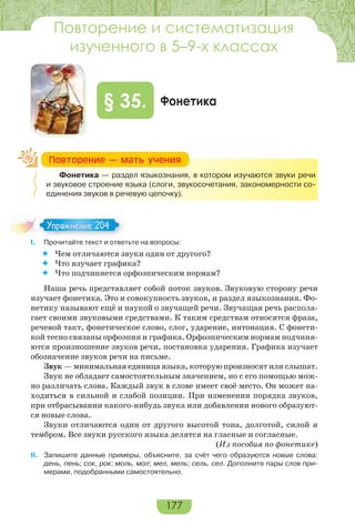 177
Фонетика§ 35.
Фонетика — раздел языкознания, в котором изучаются звуки речи
и звуковое строение языка (слоги, звукосочетания, закономерности со-
единения звуков в речевую цепочку).
I. Прочитайте текст и ответьте на вопросы:
 Чем отличаются звуки один от другого?
 Что изучает графика?
 Что подчиняется орфоэпическим нормам?
Наша речь представляет собой поток звуков. Звуковую сторону речи
изучает фонетика. Это и совокупность звуков, и раздел языкознания. Фо-
нетику называют ещё и наукой о звучащей речи. Звучащая речь распола-
гает своими звуковыми средствами. К таким средствам относятся фраза,
речевой такт, фонетическое слово, слог, ударение, интонация. С фонети-
кой тесно связаны орфоэпия и графика. Орфоэпическим нормам подчиня-
ются произношение звуков речи, постановка ударения. Графика изучает
обозначение звуков речи на письме.
Звук — минимальная единица языка, которую произносят или слышат.
Звук не обладает самостоятельным значением, но с его помощью мож-
но различать слова. Каждый звук в слове имеет своё место. Он может на-
ходиться в сильной и слабой позиции. При изменении порядка звуков,
при отбрасывании какого-нибудь звука или добавлении нового образуют-
ся новые слова.
Звуки отличаются один от другого высотой тона, долготой, силой и
тембром. Все звуки русского языка делятся на гласные и согласные.
(Из пособия по фонетике)
II. Запишите данные примеры, объясните, за счёт чего образуются новые слова:
день, пень; сок, рок; моль, мол; мел, мель; сель, сел. Дополните пары слов при-
мерами, подобранными самостоятельно.
Ïîâòîðåíèå — ìàòü ó÷åíèÿ
Упражнение 204Упражнение 204
Повторение и систематизация
изученного в 5–9-х классах
 