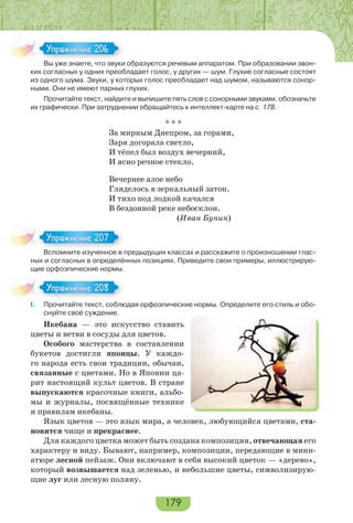 179
Вы уже знаете, что звуки образуются речевым аппаратом. При образовании звон-
ких согласных у одних преобладает голос, у других — шум. Глухие согласные состоят
из одного шума. Звуки, у которых голос преобладает над шумом, называются сонор-
ными. Они не имеют парных глухих.
Прочитайте текст, найдите и выпишите пять слов с сонорными звуками, обозначьте
их графически. При затруднении обращайтесь к интеллект-карте на с. 178.
* * *
За мирным Днепром, за горами,
Заря догорала светло,
И тёпел был воздух вечерний,
И ясно речное стекло.
Вечернее алое небо
Гляделось в зеркальный затон.
И тихо под лодкой качался
В бездонной реке небосклон.
(Иван Бунин)
Вспомните изученное в предыдущих классах и расскажите о произношении глас-
ных и согласных в определённых позициях. Приведите свои примеры, иллюстрирую-
щие орфоэпические нормы.
I. Прочитайте текст, соблюдая орфоэпические нормы. Определите его стиль и обо-
снуйте своё суждение.
Икебана — это искусство ставить
цветы и ветви в сосуды для цветов.
Особого мастерства в составлении
букетов достигли японцы. У каждо-
го народа есть свои традиции, обычаи,
связанные с цветами. Но в Японии ца-
рит настоящий культ цветов. В стране
выпускаются красочные книги, альбо-
мы и журналы, посвящённые технике
и правилам икебаны.
Язык цветов — это язык мира, а человек, любующийся цветами, ста-
новится чище и прекраснее.
Для каждого цветка может быть создана композиция, отвечающая его
характеру и виду. Бывают, например, композиции, передающие в мини-
атюре лесной пейзаж. Они включают в себя высокий цветок — «дерево»,
который возвышается над зеленью, и небольшие цветы, символизирую-
щие луг или лесную поляну.
В е з ае е о з
Упражнение 206Упражнение 206
Вс о е з е ое
Упражнение 207Упражнение 207
Упражнение 208Упражнение 208
 