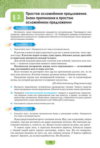 18
Повторение
Простое осложнённое предложение.
Знаки препинания в простом
осложнённом предложении
§ 2.
Вспомните, какие предложения называются осложнёнными. Подтвердите свои
суждения, обратившись к интеллект-карте (с. 13). Подберите примеры осложнённых
предложений и запишите их. Графически обозначьте осложняющие члены предложе-
ния условными линиями.
I. Прочитайте текст. Определите его тему и основную мысль.
В детстве и юности мир существует для нас в ином качестве, чем в зре-
лые годы. В детстве жарче солнце, гуще трава, обильнее дожди, ярче небо
и смертельно интересен каждый человек.
Для детей каждый взрослый: плотник или учёный, писатель или учи-
тель — кажется существом немного таинственным.
Поэтическое восприятие жизни, всего окружающего — величайший
дар, доставшийся нам от поры детства.
Если человек не растеряет этот дар на протяжении долгих лет, то он
поэт или писатель. В конце концов, разница между обоими невелика.
Ощущение жизни как непрерывной новизны — вот та плодотворная
почва, на которой расцветает и созревает искусство.
(По Константину Паустовскому)
II. Выпишите предложения, осложнённые однородными членами. Укажите средства
связи однородных членов предложения. Объясните расстановку знаков препинания.
III. Проведите лингвистический эксперимент: введите в выделенные предложе-
ния вводные слова или предложения (как нам кажется, я думаю, по-моему, на
мой взгляд, несомненно, безусловно, конечно и др.). Изменился ли смысл данных
предложений и знаки препинания в них? Обоснуйте свой вывод.
IV. Расскажите о ваших впечатлениях детства.
I. Спишите текст, вставляя пропущенные буквы и раскрывая скобки. Определите
его тему и основную мысль.
Я рад предстоящей встрече с осенним лесом. Иду, как в картин(н, нн)ую
галерею, ещё раз взглянуть на давно знакомые полотна. Их ежегодно вы-
ставляет напоказ з..лотая ос..нь. Каких только красок не увид..шь здесь!
У самого края леса, в зарослях болотного вереска, блеснуло озерко
с тёмной водой цвета крепко настоян(н, нн)ого чая. На его поверхно-
сти цветная мозаика из лист..ев, зан..сённых ветром. У берега горбится
верша*, брошен..ая за (не) надобностью. Это Поленов.
Вс о е а е ре
Упражнение 12Упражнение 12
Упражнение 13Упражнение 13
Упражнение 14Упражнение 14
 